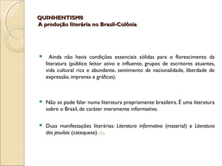 QUINHENTISM0QUINHENTISM0
A produção literária no Brasil-ColôniaA produção literária no Brasil-Colônia
 Ainda não havia condições essenciais sólidas para o florescimento da
literatura (público leitor ativo e influente, grupos de escritores atuantes,
vida cultural rica e abundante, sentimento de nacionalidade, liberdade de
expressão, imprensa e gráficas).
 Não se pode falar numa literatura propriamente brasileira. É uma literatura
sobre o Brasil, de caráter meramente informativo.
 Duas manifestações literárias: Literatura informativa (material) e Literatura
dos jesuítas (catequese) (2).
 