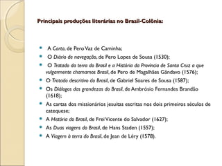 Principais produções literárias no Brasil-Colônia:Principais produções literárias no Brasil-Colônia:
 A Carta, de PeroVaz de Caminha;
 O Diário de navegação, de Pero Lopes de Sousa (1530);
 O Tratado da terra do Brasil e a História da Província de Santa Cruz a que
vulgarmente chamamos Brasil, de Pero de Magalhães Gândavo (1576);
 O Tratado descritivo do Brasil, de Gabriel Soares de Sousa (1587);
 Os Diálogos das grandezas do Brasil, de Ambrósio Fernandes Brandão
(1618);
 As cartas dos missionários jesuítas escritas nos dois primeiros séculos de
catequese;
 A História do Brasil, de FreiVicente do Salvador (1627);
 As Duas viagens do Brasil, de Hans Staden (1557);
 A Viagem à terra do Brasil, de Jean de Léry (1578).
 