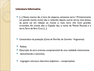 Literatura InformativaLiteratura Informativa
 [...] Neste mesmo dia, à hora de vésperas, avistamos terra ! Primeiramente
um grande monte, muito alto e redondo; depois, outras serras mais baixas,
da parte sul em relação ao monte e, mais, terra chã. Com grandes
arvoredos. Ao monte alto o Capitão deu o nome de Monte Pascoal; e à
terra,Terra deVera Cruz. [...]
 Característica da produção: (Carta de PeroVaz de Caminha - fragmento)
 Relato;
 Descrição da terra (retrato compreensível de uma realidade inteiramente
 desconhecida e estranha);
 Linguagem: estrutura descritiva (adjetivos – comparações).
 