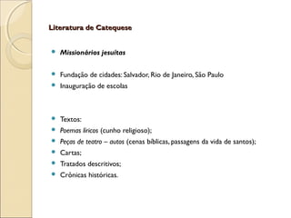 Literatura de CatequeseLiteratura de Catequese
 Missionários jesuítas
 Fundação de cidades: Salvador, Rio de Janeiro, São Paulo
 Inauguração de escolas
 Textos:
 Poemas líricos (cunho religioso);
 Peças de teatro – autos (cenas bíblicas, passagens da vida de santos);
 Cartas;
 Tratados descritivos;
 Crônicas históricas.
 