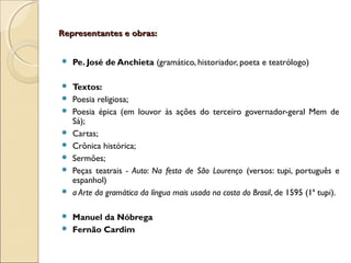 Representantes e obras:Representantes e obras:
 Pe. José de Anchieta (gramático, historiador, poeta e teatrólogo)
 Textos:
 Poesia religiosa;
 Poesia épica (em louvor às ações do terceiro governador-geral Mem de
Sá);
 Cartas;
 Crônica histórica;
 Sermões;
 Peças teatrais - Auto: Na festa de São Lourenço (versos: tupi, português e
espanhol)
 a Arte da gramática da língua mais usada na costa do Brasil, de 1595 (1ª tupi).
 Manuel da Nóbrega
 Fernão Cardim
 
