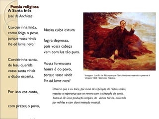 Poesia religiosaPoesia religiosa
A Santa Inês
José de Anchieta
Cordeirinha linda,
como folga o povo
porque vossa vinda
lhe dá lume novo!
Cordeirinha santa,
de Iesu querida
vossa santa vinda
o diabo espanta.
Por isso vos canta,
com prazer, o povo,
Imagem: Lucílio de Albuquerque / Anchieta escrevendo o poema à
Virgem,1906 / Domínio Público.
Nossa culpa escura
fugirá depressa,
pois vossa cabeça
vem com luz tão pura.
Vossa formosura
honra é do povo,
porque vossa vinda
lhe dá lume novo!
Observe que o eu lírico, por meio de repetição de certos versos,
ressalta a esperança que se renova com a chegada da santa.
Trata-se de uma produção simples, de versos breves, marcada
por refrões e com clara intenção musical.
 
