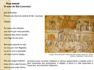 Peça teatralPeça teatral
O auto de São Lourenço
José de Anchieta
Primeiro ato: (Cena do martírio de São Lourenço)
Cantam:
Por Jesus, meu salvador,
que morre por meus pecados,
nestas brasas, morro assado
com fogo do seu amor.
Bom Jesus, quando te vejo
na cruz, por mim flagelado,
eu por ti vivo e queimado
mil vezes morrer desejo.
Pois teu sangue redentor
lavou minha culpa humana,
arda eu pois nesta chama
Imagem: Baccio Bandinelli / Martírio de São Lourenço, século XVI / Museu
Histórico e Diplomático / Public Domain.
Anchieta busca converter indígenas e colonos apresentando a batalha entre o
Bem (associado aos portugueses, à religião, a Deus) e o Mal (associado à
língua tupi, aos costumes indígenas).
 