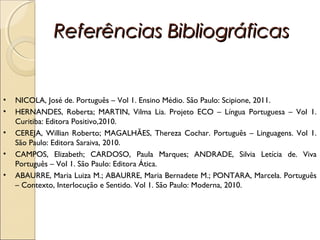 Referências BibliográficasReferências Bibliográficas
• NICOLA, José de. Português – Vol 1. Ensino Médio. São Paulo: Scipione, 2011.
• HERNANDES, Roberta; MARTIN, Vilma Lia. Projeto ECO – Língua Portuguesa – Vol 1.
Curitiba: Editora Positivo,2010.
• CEREJA, Willian Roberto; MAGALHÃES, Thereza Cochar. Português – Linguagens. Vol 1.
São Paulo: Editora Saraiva, 2010.
• CAMPOS, Elizabeth; CARDOSO, Paula Marques; ANDRADE, Silvia Letícia de. Viva
Português – Vol 1. São Paulo: Editora Ática.
• ABAURRE, Maria Luiza M.; ABAURRE, Maria Bernadete M.; PONTARA, Marcela. Português
– Contexto, Interlocução e Sentido. Vol 1. São Paulo: Moderna, 2010.
 