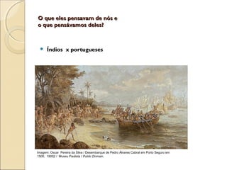O que eles pensavam de nós eO que eles pensavam de nós e
o que pensávamos deles?o que pensávamos deles?
 Índios x portugueses
Imagem: Oscar Pereira da Silva / Desembarque de Pedro Álvares Cabral em Porto Seguro em
1500, 19002 / Museu Paulista / Public Domain.
 