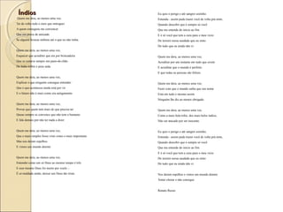 ÍndiosÍndios
 Quem me dera, ao menos uma vez,
Ter de volta todo o ouro que entreguei
A quem conseguiu me convencer
Que era prova de amizade
Se alguém levasse embora até o que eu não tinha.
Quem me dera, ao menos uma vez,
Esquecer que acreditei que era por brincadeira
Que se cortava sempre um pano-de-chão
De linho nobre e pura seda.
Quem me dera, ao menos uma vez,
Explicar o que ninguém consegue entender:
Que o que aconteceu ainda está por vir
E o futuro não é mais como era antigamente.
 
Quem me dera, ao menos uma vez,
Provar que quem tem mais do que precisa ter
Quase sempre se convence que não tem o bastante
E fala demais por não ter nada a dizer
Quem me dera, ao menos uma vez,
Que o mais simples fosse visto como o mais importante
Mas nos deram espelhos
E vimos um mundo doente.
Quem me dera, ao menos uma vez,
Entender como um só Deus ao mesmo tempo é três
E esse mesmo Deus foi morto por vocês –
É só maldade então, deixar um Deus tão triste.
Eu quis o perigo e até sangrei sozinho.
Entenda - assim pude trazer você de volta prá mim,
Quando descobri que é sempre só você
Que me entende do início ao fim
E é só você que tem a cura para o meu vício
De insistir nessa saudade que eu sinto
De tudo que eu ainda não vi.
 
Quem me dera, ao menos uma vez,
Acreditar por um instante em tudo que existe
E acreditar que o mundo é perfeito
E que todas as pessoas são felizes.
Quem me dera, ao menos uma vez,
Fazer com que o mundo saiba que seu nome
Está em tudo e mesmo assim
Ninguém lhe diz ao menos obrigado.
Quem me dera, ao menos uma vez,
Como a mais bela tribo, dos mais belos índios,
Não ser atacado por ser inocente.
 
Eu quis o perigo e até sangrei sozinho.
Entenda - assim pude trazer você de volta prá mim,
Quando descobri que é sempre só você
Que me entende do início ao fim
E é só você que tem a cura para o meu vício
De insistir nessa saudade que eu sinto
De tudo que eu ainda não vi.
 
Nos deram espelhos e vimos um mundo doente
Tentei chorar e não consegui.
Renato Russo
 