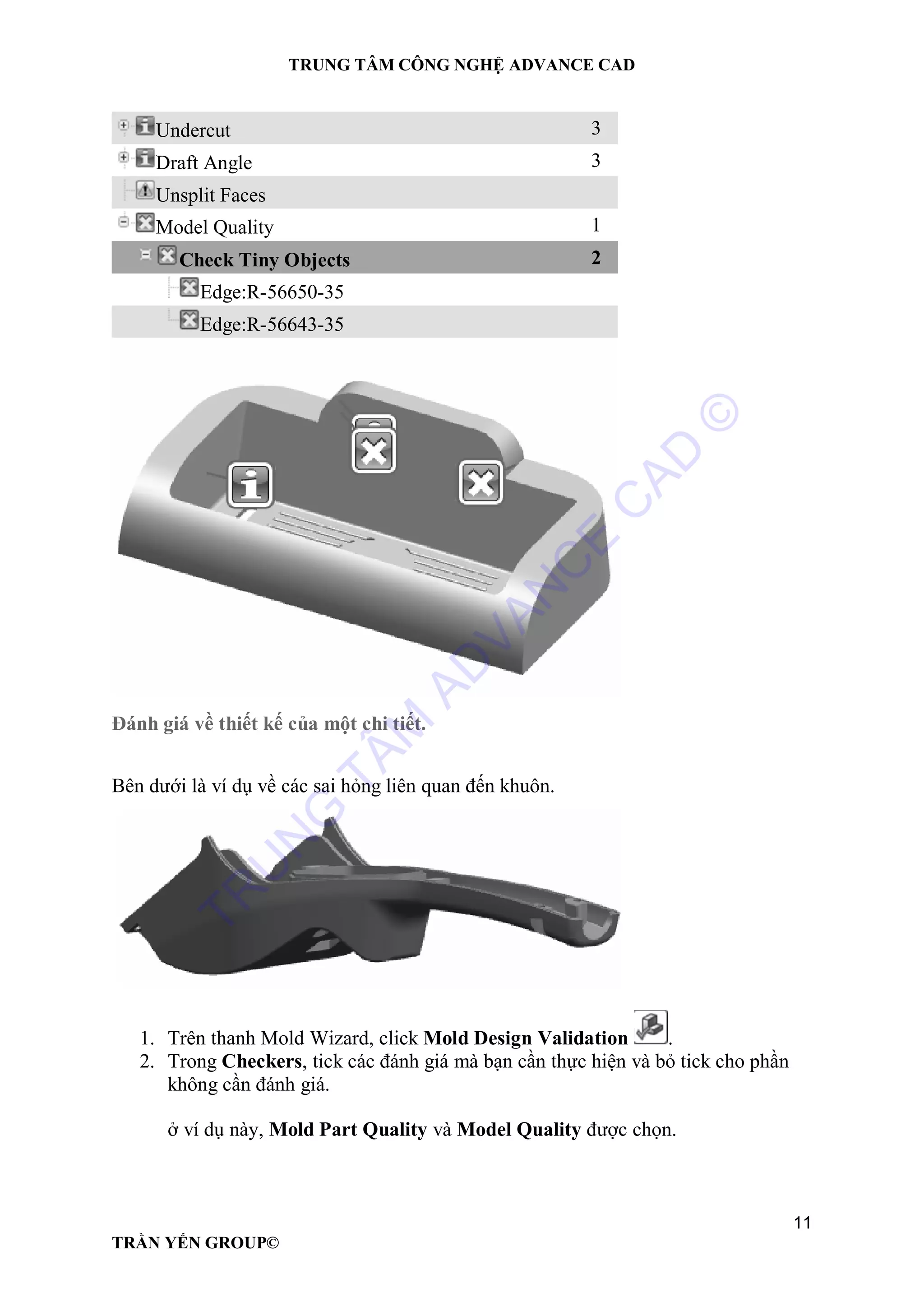 TRUNG TÂM CÔNG NGHỆ ADVANCE CAD
11
TRẦN YẾN GROUP©
Undercut 3
Draft Angle 3
Unsplit Faces
Model Quality 1
Check Tiny Objects 2
Edge:R-56650-35
Edge:R-56643-35
Đánh giá về thiết kế của một chi tiết.
Bên dưới là ví dụ về các sai hỏng liên quan đến khuôn.
1. Trên thanh Mold Wizard, click Mold Design Validation .
2. Trong Checkers, tick các đánh giá mà bạn cần thực hiện và bỏ tick cho phần
không cần đánh giá.
ở ví dụ này, Mold Part Quality và Model Quality được chọn.
TR
U
N
G
TÂM
AD
VAN
C
E
C
AD
©
 
