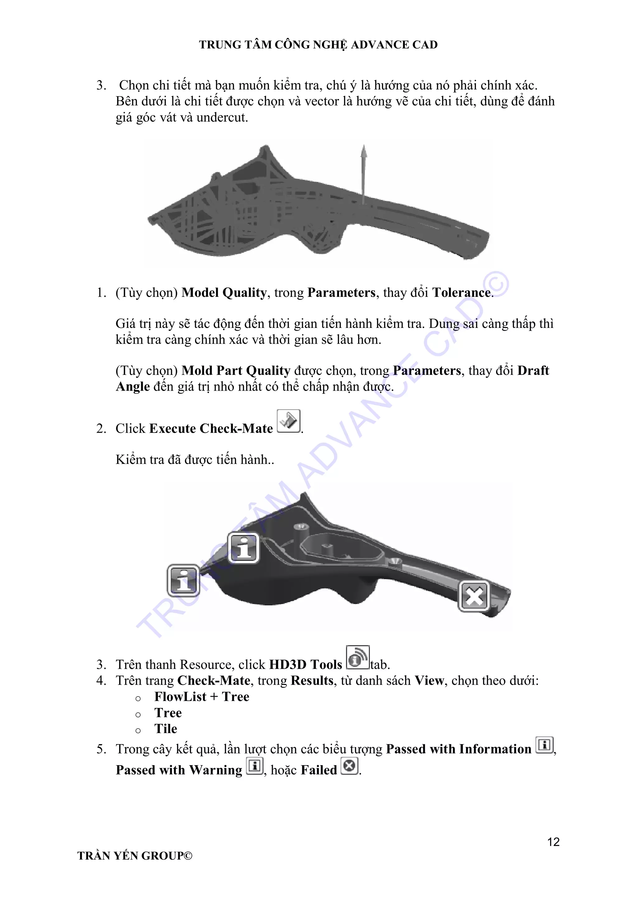 TRUNG TÂM CÔNG NGHỆ ADVANCE CAD
12
TRẦN YẾN GROUP©
3. Chọn chi tiết mà bạn muốn kiểm tra, chú ý là hướng của nó phải chính xác.
Bên dưới là chi tiết được chọn và vector là hướng vẽ của chi tiết, dùng để đánh
giá góc vát và undercut.
1. (Tùy chọn) Model Quality, trong Parameters, thay đổi Tolerance.
Giá trị này sẽ tác động đến thời gian tiến hành kiểm tra. Dung sai càng thấp thì
kiểm tra càng chính xác và thời gian sẽ lâu hơn.
(Tùy chọn) Mold Part Quality được chọn, trong Parameters, thay đổi Draft
Angle đến giá trị nhỏ nhất có thể chấp nhận được.
2. Click Execute Check-Mate .
Kiểm tra đã được tiến hành..
3. Trên thanh Resource, click HD3D Tools tab.
4. Trên trang Check-Mate, trong Results, từ danh sách View, chọn theo dưới:
o FlowList + Tree
o Tree
o Tile
5. Trong cây kết quả, lần lượt chọn các biểu tượng Passed with Information ,
Passed with Warning , hoặc Failed .
TR
U
N
G
TÂM
AD
VAN
C
E
C
AD
©
 