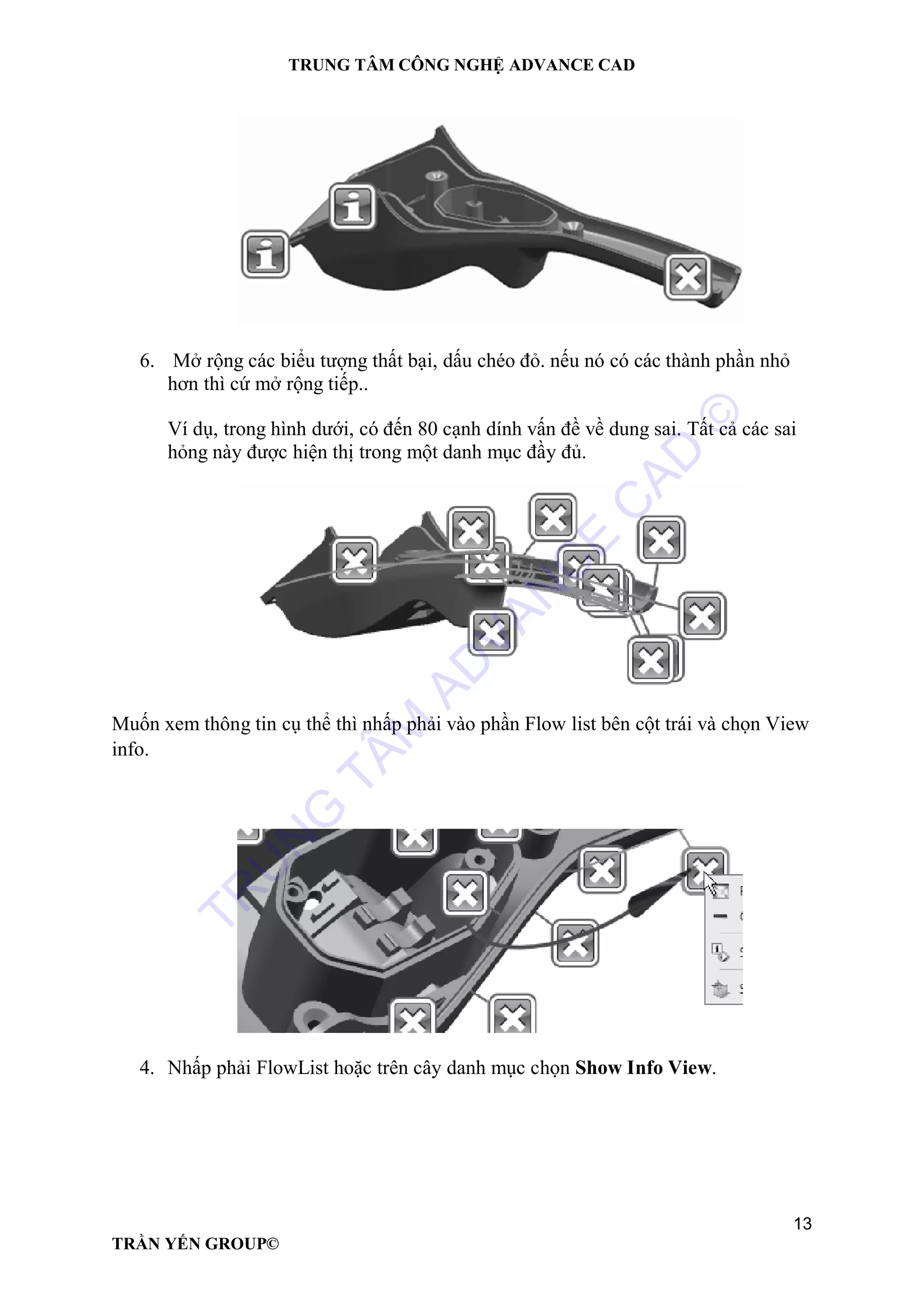 TRUNG TÂM CÔNG NGHỆ ADVANCE CAD
13
TRẦN YẾN GROUP©
6. Mở rộng các biểu tượng thất bại, dấu chéo đỏ. nếu nó có các thành phần nhỏ
hơn thì cứ mở rộng tiếp..
Ví dụ, trong hình dưới, có đến 80 cạnh dính vấn đề về dung sai. Tất cả các sai
hỏng này được hiện thị trong một danh mục đầy đủ.
Muốn xem thông tin cụ thể thì nhấp phải vào phần Flow list bên cột trái và chọn View
info.
4. Nhấp phải FlowList hoặc trên cây danh mục chọn Show Info View.
TR
U
N
G
TÂM
AD
VAN
C
E
C
AD
©
 