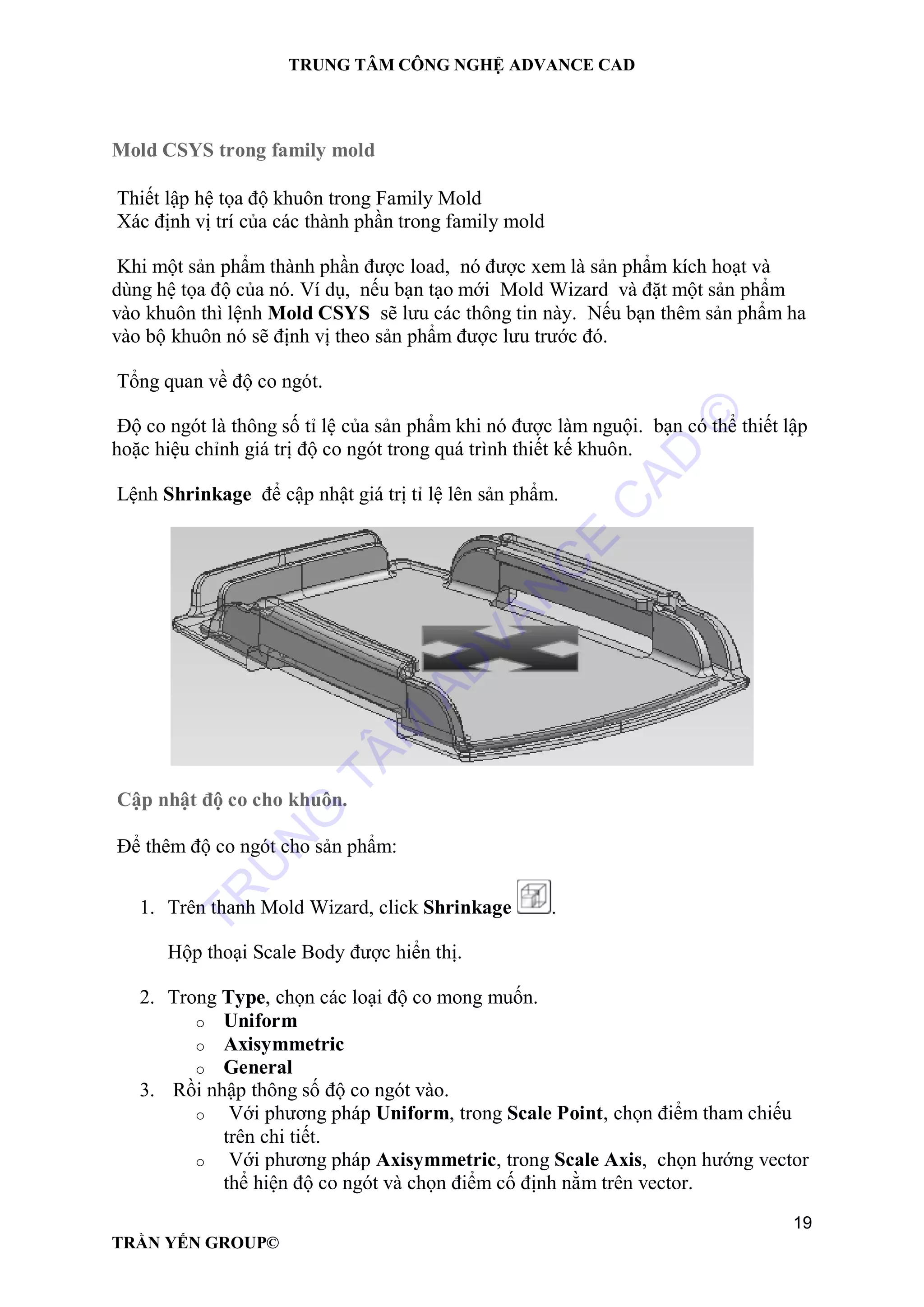 TRUNG TÂM CÔNG NGHỆ ADVANCE CAD
19
TRẦN YẾN GROUP©
Mold CSYS trong family mold
Thiết lập hệ tọa độ khuôn trong Family Mold
Xác định vị trí của các thành phần trong family mold
Khi một sản phẩm thành phần được load, nó được xem là sản phẩm kích hoạt và
dùng hệ tọa độ của nó. Ví dụ, nếu bạn tạo mới Mold Wizard và đặt một sản phẩm
vào khuôn thì lệnh Mold CSYS sẽ lưu các thông tin này. Nếu bạn thêm sản phẩm ha
vào bộ khuôn nó sẽ định vị theo sản phẩm được lưu trước đó.
Tổng quan về độ co ngót.
Độ co ngót là thông số tỉ lệ của sản phẩm khi nó được làm nguội. bạn có thể thiết lập
hoặc hiệu chỉnh giá trị độ co ngót trong quá trình thiết kế khuôn.
Lệnh Shrinkage để cập nhật giá trị tỉ lệ lên sản phẩm.
Cập nhật độ co cho khuôn.
Để thêm độ co ngót cho sản phẩm:
1. Trên thanh Mold Wizard, click Shrinkage .
Hộp thoại Scale Body được hiển thị.
2. Trong Type, chọn các loại độ co mong muốn.
o Uniform
o Axisymmetric
o General
3. Rồi nhập thông số độ co ngót vào.
o Với phương pháp Uniform, trong Scale Point, chọn điểm tham chiếu
trên chi tiết.
o Với phương pháp Axisymmetric, trong Scale Axis, chọn hướng vector
thể hiện độ co ngót và chọn điểm cố định nằm trên vector.
TR
U
N
G
TÂM
AD
VAN
C
E
C
AD
©
 