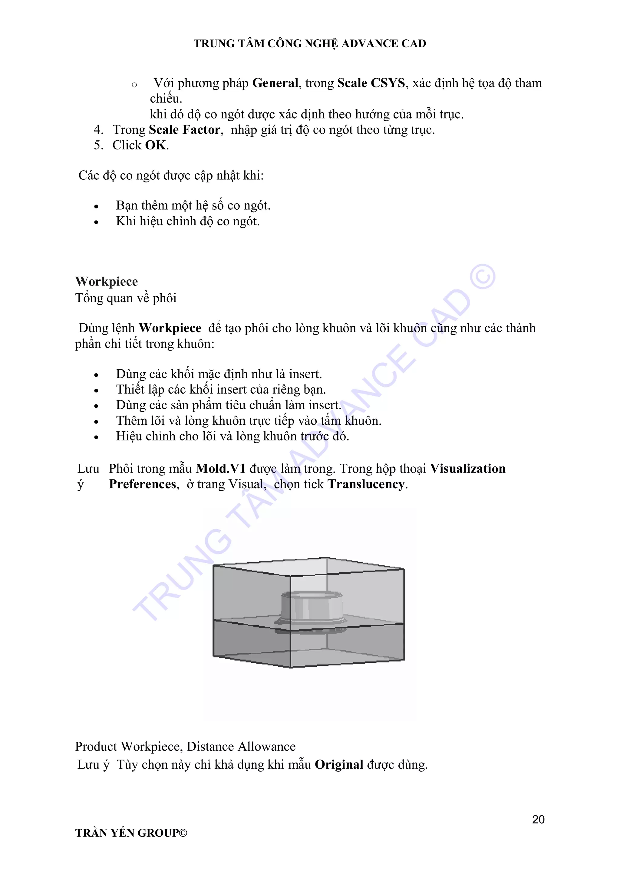 TRUNG TÂM CÔNG NGHỆ ADVANCE CAD
20
TRẦN YẾN GROUP©
o Với phương pháp General, trong Scale CSYS, xác định hệ tọa độ tham
chiếu.
khi đó độ co ngót được xác định theo hướng của mỗi trục.
4. Trong Scale Factor, nhập giá trị độ co ngót theo từng trục.
5. Click OK.
Các độ co ngót được cập nhật khi:
 Bạn thêm một hệ số co ngót.
 Khi hiệu chỉnh độ co ngót.
Workpiece
Tổng quan về phôi
Dùng lệnh Workpiece để tạo phôi cho lòng khuôn và lõi khuôn cũng như các thành
phần chi tiết trong khuôn:
 Dùng các khối mặc định như là insert.
 Thiết lập các khối insert của riêng bạn.
 Dùng các sản phẩm tiêu chuẩn làm insert.
 Thêm lõi và lòng khuôn trực tiếp vào tấm khuôn.
 Hiệu chỉnh cho lõi và lòng khuôn trước đó.
Lưu
ý
Phôi trong mẫu Mold.V1 được làm trong. Trong hộp thoại Visualization
Preferences, ở trang Visual, chọn tick Translucency.
Product Workpiece, Distance Allowance
Lưu ý Tùy chọn này chỉ khả dụng khi mẫu Original được dùng.
TR
U
N
G
TÂM
AD
VAN
C
E
C
AD
©
 