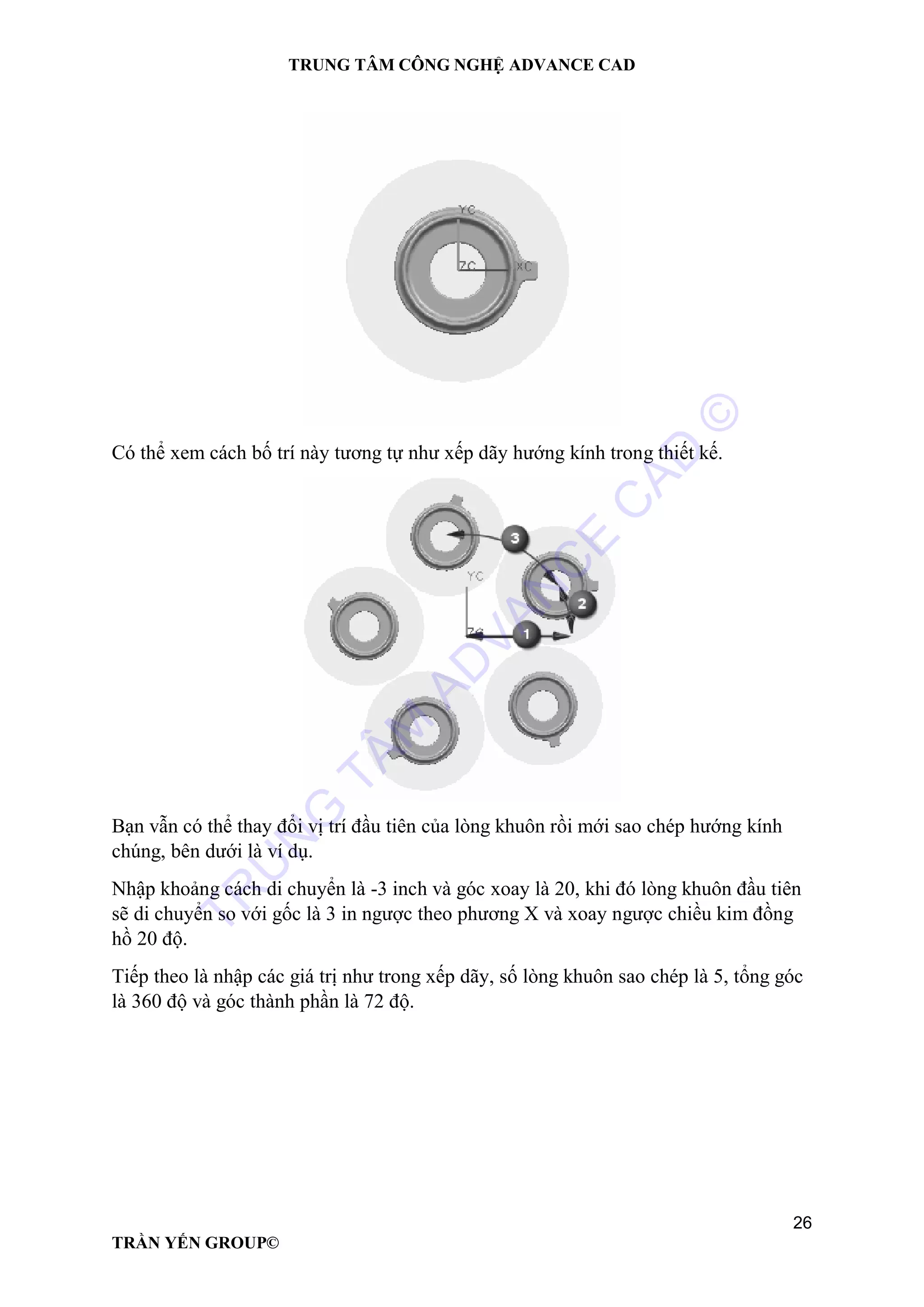 TRUNG TÂM CÔNG NGHỆ ADVANCE CAD
26
TRẦN YẾN GROUP©
Có thể xem cách bố trí này tương tự như xếp dãy hướng kính trong thiết kế.
Bạn vẫn có thể thay đổi vị trí đầu tiên của lòng khuôn rồi mới sao chép hướng kính
chúng, bên dưới là ví dụ.
Nhập khoảng cách di chuyển là -3 inch và góc xoay là 20, khi đó lòng khuôn đầu tiên
sẽ di chuyển so với gốc là 3 in ngược theo phương X và xoay ngược chiều kim đồng
hồ 20 độ.
Tiếp theo là nhập các giá trị như trong xếp dãy, số lòng khuôn sao chép là 5, tổng góc
là 360 độ và góc thành phần là 72 độ.
TR
U
N
G
TÂM
AD
VAN
C
E
C
AD
©
 