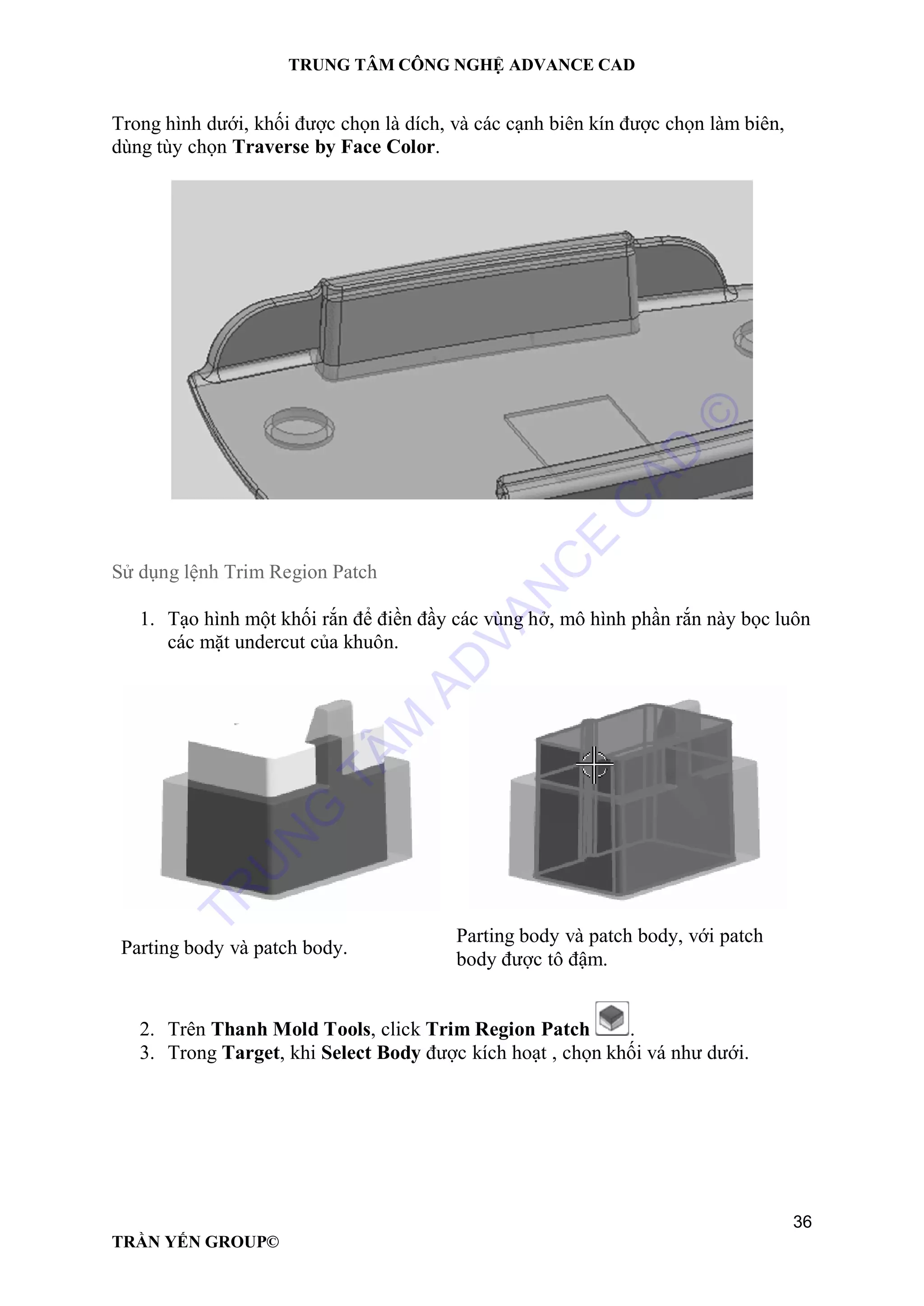 TRUNG TÂM CÔNG NGHỆ ADVANCE CAD
36
TRẦN YẾN GROUP©
Trong hình dưới, khối được chọn là dích, và các cạnh biên kín được chọn làm biên,
dùng tùy chọn Traverse by Face Color.
Sử dụng lệnh Trim Region Patch
1. Tạo hình một khối rắn để điền đầy các vùng hở, mô hình phần rắn này bọc luôn
các mặt undercut của khuôn.
Parting body và patch body.
Parting body và patch body, với patch
body được tô đậm.
2. Trên Thanh Mold Tools, click Trim Region Patch .
3. Trong Target, khi Select Body được kích hoạt , chọn khối vá như dưới.
TR
U
N
G
TÂM
AD
VAN
C
E
C
AD
©
 