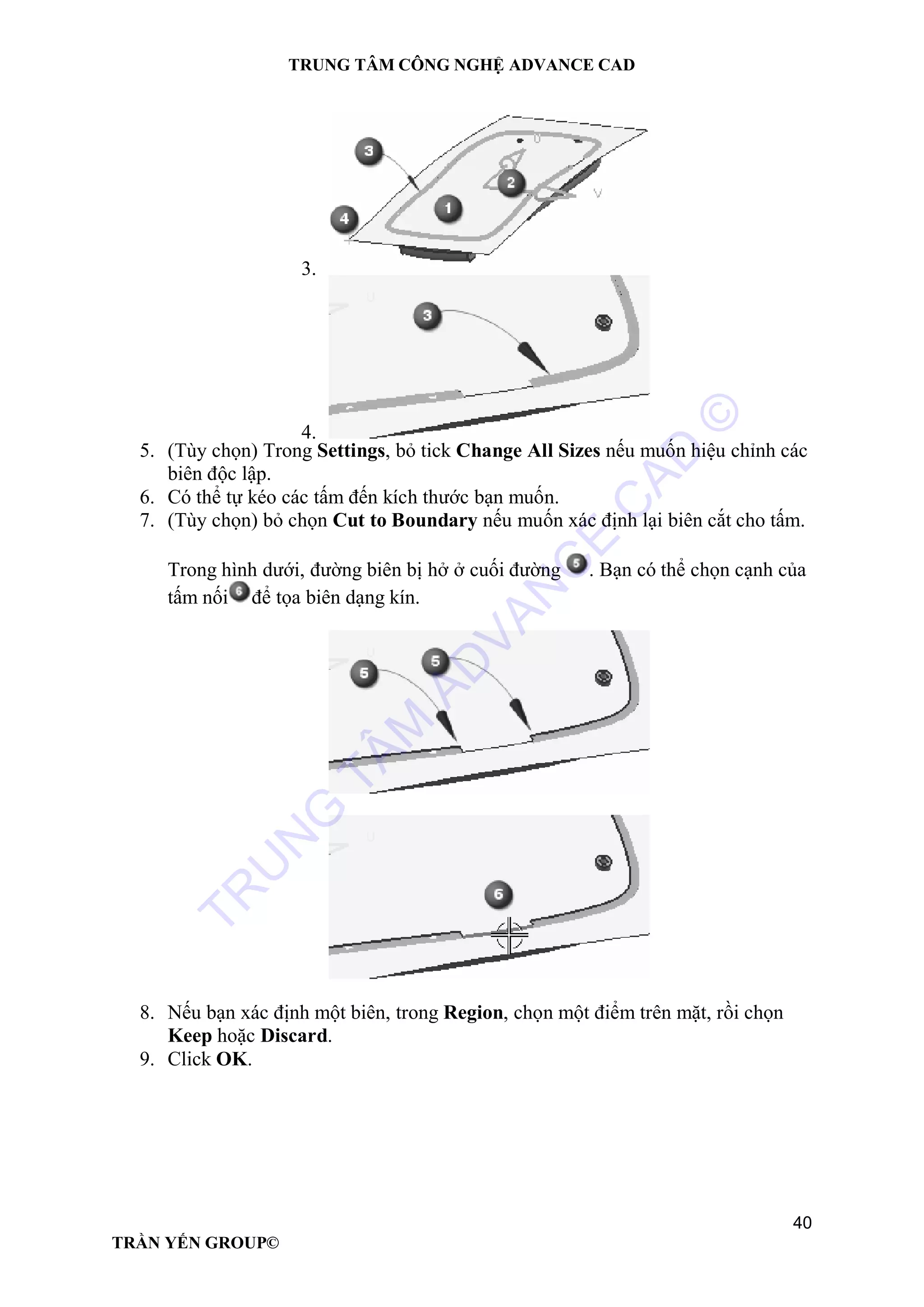 TRUNG TÂM CÔNG NGHỆ ADVANCE CAD
40
TRẦN YẾN GROUP©
3.
4.
5. (Tùy chọn) Trong Settings, bỏ tick Change All Sizes nếu muốn hiệu chỉnh các
biên độc lập.
6. Có thể tự kéo các tấm đến kích thước bạn muốn.
7. (Tùy chọn) bỏ chọn Cut to Boundary nếu muốn xác định lại biên cắt cho tấm.
Trong hình dưới, đường biên bị hở ở cuối đường . Bạn có thể chọn cạnh của
tấm nối để tọa biên dạng kín.
8. Nếu bạn xác định một biên, trong Region, chọn một điểm trên mặt, rồi chọn
Keep hoặc Discard.
9. Click OK.
TR
U
N
G
TÂM
AD
VAN
C
E
C
AD
©
 