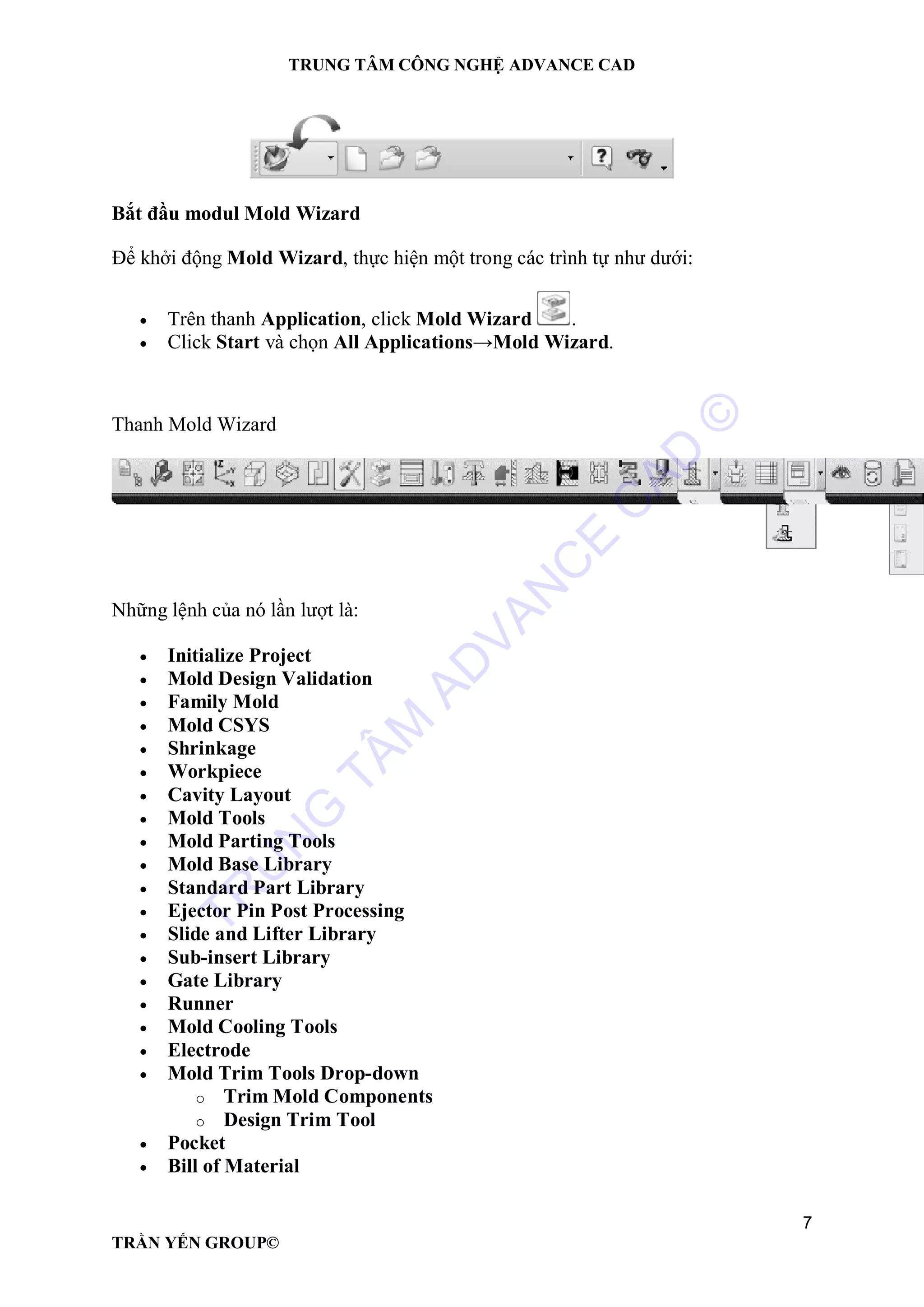 TRUNG TÂM CÔNG NGHỆ ADVANCE CAD
7
TRẦN YẾN GROUP©
Bắt đầu modul Mold Wizard
Để khởi động Mold Wizard, thực hiện một trong các trình tự như dưới:
 Trên thanh Application, click Mold Wizard .
 Click Start và chọn All Applications→Mold Wizard.
Thanh Mold Wizard
Những lệnh của nó lần lượt là:
 Initialize Project
 Mold Design Validation
 Family Mold
 Mold CSYS
 Shrinkage
 Workpiece
 Cavity Layout
 Mold Tools
 Mold Parting Tools
 Mold Base Library
 Standard Part Library
 Ejector Pin Post Processing
 Slide and Lifter Library
 Sub-insert Library
 Gate Library
 Runner
 Mold Cooling Tools
 Electrode
 Mold Trim Tools Drop-down
o Trim Mold Components
o Design Trim Tool
 Pocket
 Bill of Material
TR
U
N
G
TÂM
AD
VAN
C
E
C
AD
©
 