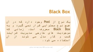 Black Box
‫یک‬‫نوع‬‫از‬Pool‫وجود‬‫دارد‬‫که‬‫در‬‫آن‬
‫هیچ‬‫نوع‬‫محتوایی‬‫قرار‬‫نمی‬‫گیرد‬‫و‬‫به‬
Black Box‫معروف‬‫است‬.‫زمانی‬‫که‬
‫موجودیت‬‫های‬‫خارجی‬‫مدیریت‬‫فرایند‬
‫کسب‬‫و‬‫کار‬‫مدل‬‫می‬‫شوند‬‫از‬‫آن‬
‫استفاده‬‫می‬‫شود‬.
‫ترسیم‬ ‫سریع‬ ‫آموزش‬BPD‫پارادایم‬ ‫ویژوال‬ ‫از‬ ‫استفاده‬ ‫با‬-‫فانی‬ ‫پویا‬ 9
 