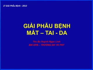 GIẢI PHẪU BỆNH
MẮT – TAI - DA
Ths Bs Huỳnh Ngọc Linh
BM GPB – TRƯỜNG ĐH YK PNT
LT Giải Phẫu Bệnh - 2012
 