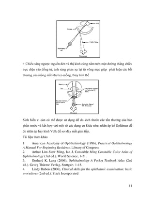 11
+ Chiếu sáng ngược: nguồn đèn và thị kính cùng nằm trên một đường thẳng chiếu
trực diện vào đồng tử, ánh sáng phản xạ lại từ võng mạc giúp phát hiện các bất
thường của mống mắt như teo mống, thủy tinh thể
Sinh hiển vi còn có thể được sử dụng để đo kích thước các tổn thương của bán
phần trước và kết hợp với một số các dụng cụ khác như: nhãn áp kế Goldman để
đo nhãn áp hay kính Volk để soi đáy mắt gián tiếp.
Tài liệu tham khảo
1. American Academy of Ophthalmology (1996), Practical Ophthalmology
A Manual For Beginning Residents. Library of Congress
2. Arthur Lim Siew Ming, Ian J. Constable Ming Constable Color Atlas of
Ophthalmology (3rd ed.). World Science, 1-21.
3. Gerhard K. Lang (2006), Ophthalmology A Pocket Textbook Atlas (2nd
ed.). Georg Thieme Verlag, Stuttgart, 1-15.
4. Lindy Dubois (2006), Clinical skills for the ophthalmic examination: basic
procedures (2nd ed.). Slack Incorporated
 