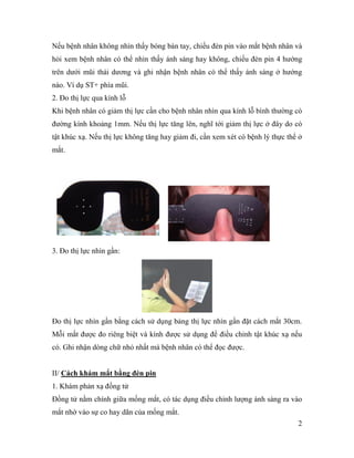 2
Nếu bệnh nhân không nhìn thấy bóng bàn tay, chiếu đèn pin vào mắt bệnh nhân và
hỏi xem bệnh nhân có thể nhìn thấy ánh sáng hay không, chiếu đèn pin 4 hướng
trên dưới mũi thái dương và ghi nhận bệnh nhân có thể thấy ánh sáng ở hướng
nào. Ví dụ ST+ phía mũi.
2. Đo thị lực qua kính lỗ
Khi bệnh nhân có giảm thị lực cần cho bệnh nhân nhìn qua kính lỗ bình thường có
đường kính khoảng 1mm. Nếu thị lực tăng lên, nghĩ tới giảm thị lực ở đây do có
tật khúc xạ. Nếu thị lực không tăng hay giảm đi, cần xem xét có bệnh lý thực thể ở
mắt.
3. Đo thị lực nhìn gần:
Đo thị lực nhìn gần bằng cách sử dụng bảng thị lực nhìn gần đặt cách mắt 30cm.
Mỗi mắt được đo riêng biệt và kính được sử dụng để điều chỉnh tật khúc xạ nếu
có. Ghi nhận dòng chữ nhỏ nhất mà bệnh nhân có thể đọc được.
II/ Cách khám mắt bằng đèn pin
1. Khám phản xạ đồng tử
Đồng tử nằm chính giữa mống mắt, có tác dụng điều chỉnh lượng ánh sáng ra vào
mắt nhờ vào sự co hay dãn của mống mắt.
 