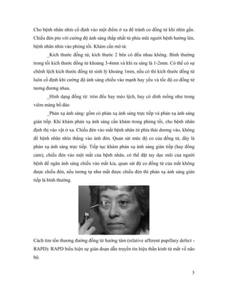 3
Cho bệnh nhân nhìn cố định vào một điểm ở xa để tránh co đồng tử khi nhìn gần.
Chiếu đèn pin với cường độ ánh sáng thấp nhất từ phía mũi người bệnh hướng lên,
bệnh nhân nhìn vào phòng tối. Khám cần mô tả:
_Kích thước đồng tử, kích thước 2 bên có đều nhau không. Bình thường
trong tối kích thước đồng tử khoảng 3-4mm và khi ra sáng là 1-2mm. Có thể có sự
chênh lệch kích thước đồng tử sinh lý khoảng 1mm, nếu có thì kích thước đồng tử
luôn cố định khi cường độ ánh sáng chiếu vào mạnh hay yếu và tốc độ co đồng tử
tương đương nhau.
_Hình dạng đồng tử: tròn đều hay méo lệch, hay có dính mống như trong
viêm màng bồ đào
_Phản xạ ánh sáng: gồm có phản xạ ánh sáng trực tiếp và phản xạ ánh sáng
gián tiếp. Khi khám phản xạ ánh sáng cần khám trong phòng tối, cho bệnh nhân
định thị vào vật ở xa. Chiếu đèn vào mắt bệnh nhân từ phía thái dương vào, không
để bệnh nhân nhìn thẳng vào ánh đèn. Quan sát mức độ co của đồng tử, đây là
phản xạ ánh sáng trực tiếp. Tiếp tục khám phản xạ ánh sáng gián tiếp (hay đồng
cảm), chiếu đèn vào một mắt của bệnh nhân, có thể đặt tay dọc mũi của người
bệnh để ngăn ánh sáng chiếu vào mắt kia, quan sát độ co đồng tử của mắt không
được chiếu đèn, nếu tương tự như mắt được chiếu đèn thì phản xạ ánh sáng gián
tiếp là bình thường.
Cách tìm tổn thương đường đồng tử hướng tâm (relative afferent pupillary defect -
RAPD): RAPD biểu hiện sự gián đoạn dẫn truyền tín hiệu thần kinh từ mắt về não
bộ.
 