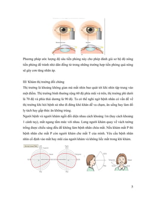 5
Phương pháp ước lượng độ sâu tiền phòng này cho phép đánh giá sơ bộ độ nông
tiền phòng để tránh nhỏ dãn đồng tử trong những trường hợp tiền phòng quá nông
sẽ gây cơn tăng nhãn áp.
III/ Khám thị trường đối chứng
Thị trường là khoảng không gian mà mắt nhìn bao quát tới khi nhìn tập trung vào
một điểm. Thị trường bình thường rộng 60 độ phía mũi và trên, thị trường phí dưới
là 70 độ và phía thái dương là 90 độ. Ta có thể nghi ngờ bệnh nhân có vấn đề về
thị trường khi hỏi bệnh sử như đi đứng khó khăn dễ va chạm, ăn uống hay làm đổ
ly tách hay gắp thức ăn không trúng.
Người bệnh và người khám ngồi đối diện nhau cách khoảng 1m (hay cách khoảng
1 cánh tay), mắt ngang tầm mức với nhau. Lưng người khám quay về vách tường
trống được chiếu sáng đều để không làm bệnh nhân chóa mắt. Nếu khám mắt P thì
bệnh nhân che mắt P còn người khám che mắt T của mình. Yêu cầu bệnh nhân
nhìn cố định vào mắt hay mũi của người khám và không liếc mắt trong khi khám.
 