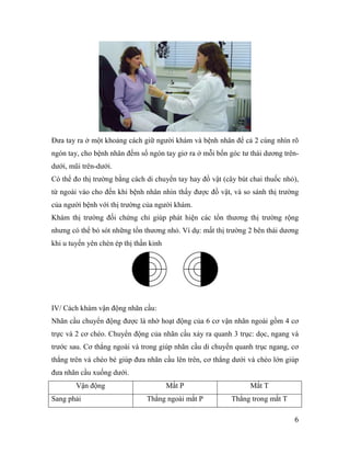 6
Đưa tay ra ở một khoảng cách giữ người khám và bệnh nhân để cả 2 cùng nhìn rõ
ngón tay, cho bệnh nhân đếm số ngón tay giơ ra ở mỗi bốn góc tư thái dương trên-
dưới, mũi trên-dưới.
Có thể đo thị trường bằng cách di chuyển tay hay đồ vật (cây bút chai thuốc nhỏ),
từ ngoài vào cho đến khi bệnh nhân nhìn thấy được đồ vật, và so sánh thị trường
của người bệnh với thị trường của người khám.
Khám thị trường đối chứng chỉ giúp phát hiện các tổn thương thị trường rộng
nhưng có thể bỏ sót những tổn thương nhỏ. Ví dụ: mất thị trường 2 bên thái dương
khi u tuyến yên chèn ép thị thần kinh
IV/ Cách khám vận động nhãn cầu:
Nhãn cầu chuyển động được là nhờ hoạt động của 6 cơ vận nhãn ngoài gồm 4 cơ
trực và 2 cơ chéo. Chuyển động của nhãn cầu xảy ra quanh 3 trục: dọc, ngang và
trước sau. Cơ thẳng ngoài và trong giúp nhãn cầu di chuyển quanh trục ngang, cơ
thẳng trên và chéo bé giúp đưa nhãn cầu lên trên, cơ thẳng dưới và chéo lớn giúp
đưa nhãn cầu xuống dưới.
Vận động Mắt P Mắt T
Sang phải Thẳng ngoài mắt P Thẳng trong mắt T
 
