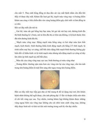 9
cho mắt T. Theo ánh hồng đồng tử đưa đèn sát vào mắt bệnh nhân cho đến khi
thấy rõ được đáy mắt. Khám lần lượt gai thị, mạch máu võng mạc và hoàng điểm
khám sau cùng vì khi chiếu đèn vào vùng hoàng điểm gây chói mắt và làm đồng tử
co nhỏ.
Khi soi đáy mắt cần mô tả:
_ Gai thị: màu sắc gai hồng hay bạc màu, bờ gai sắc nét hay mờ, đường kính đĩa
thị bình thường là 1,5mm, mô tả lõm đĩa thị có lõm sâu không, tỉ lệ kích thước lõm
đĩa trên đường kính đĩa thị.
_ Mạch máu võng mạc: Động mạch màu hồng sáng và hơi nhạt màu hơn tĩnh
mạch, kích thước: bình thường khẩu kính động mạch chỉ bằng 2/3 tĩnh mạch, lộ
trình mềm mại hay xơ cứng, chỗ bắt chéo động tĩnh mạch bình thường không gây
biến đổi về khẩu kính và lộ trình mạch máu nhưng nếu động mạch xơ cứng sẽ dày
lên chèn ép tĩnh mạch tại chỗ bắt chéo.
_ Màu sắc của vùng võng mạc cực sau: bình thường có màu vàng nhạt
_ Hoàng điểm: thường sậm màu hơn các vùng còn lại của võng mạc, cần tìm ánh
trung tâm hoàng điểm là một lõm sáng nhỏ ngay trung tâm hoàng điểm.
Đèn soi đáy mắt trực tiếp gọn nhẹ có thể mang đi để sử dụng mọi nơi, khi khám
bệnh nhân không thể ngồi được, cho ảnh phóng đại 15 lần và thuận chiều nên nhìn
rõ chi tiết vùng cực sau. Tuy nhiên, trường khám hẹp không khám được những
vùng ngoại biên của võng mạc không cho cái nhìn toàn cảnh võng mạc, không
thấy được hình nổi và khó soi khi môi trường trong suốt bị vẩn đục nhiều.
 