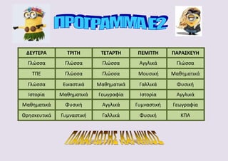 ΔΕΥΤΕΡΑ ΤΡΙΤΗ ΤΕΤΑΡΤΗ ΠΕΜΠΤΗ ΠΑΡΑΣΚΕΥΗ
Γλώσσα Γλώσσα Γλώσσα Αγγλικά Γλώσσα
ΤΠΕ Γλώσσα Γλώσσα Μουσική Μαθηματικά
Γλώσσα Εικαστικά Μαθηματικά Γαλλικά Φυσική
Ιστορία Μαθηματικά Γεωγραφία Ιστορία Αγγλικά
Μαθηματικά Φυσική Αγγλικά Γυμναστική Γεωγραφία
Θρησκευτικά Γυμναστική Γαλλικά Φυσική ΚΠΑ
 