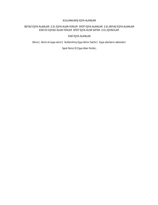 KULLANILMIŞ EŞYA ALANLAR
BEYAZ EŞYA ALANLAR 2.EL EŞYA ALAN YERLER SPOT EŞYA ALANLAR 2.EL BEYAZ EŞYA ALANLAR
ESKİ EV EŞYASI ALAN YERLER SPOT EŞYA ALIM SATIM 2.EL EŞYACILAR
ESKİ EŞYA ALANLAR
Alınır| ikinci el eşya alınır| Kullanılmış Eşya Alınır Satılır| Eşya alanların adresleri
Spot İkinci El Eşya Alan Yerler,
 