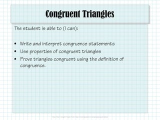 Congruent Triangles
The student is able to (I can):
• Write and interpret congruence statements
• Use properties of congruent triangles
• Prove triangles congruent using the definition of
congruence.
 