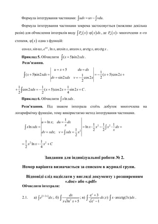 Формула інтегрування частинами: .udv uv vdu= −∫ ∫
Формула інтегрування частинами зокрема застосовується (можливо декілька
разів) для обчислення інтегралів виду ( ) ( )nP x x dx⋅ϕ∫ , де ( )nP x - многочлени n -го
степеня, ( )xϕ одна з функцій:
cos , sin , , ln , arcsin , arccos , arctg , arcctgx
x x e x x x x xα
α α .
Приклад 5. Обчислити ( 5)sin2x xdx+∫ .
Розв’язання.
5
1
( 5)sin2 ( 5)cos21
2sin2 cos2
2
u x du dx
x xdx x x
dv xdx v x
= + =
+ = = − + +
= = −∫
1 1 1
cos2 ( 5)cos2 sin2
2 2 4
xdx x x x C+ = − + + +∫ .
Приклад 6. Обчислити lnx xdx∫ .
Розв’язання. Під знаком інтеграла стоїть добуток многочлена на
логарифмічну функцію, тому використаємо метод інтегрування частинами.
2 2
2
1
ln ;
1 1 1
ln ln
1 2 2
;
2
u x du dx
x
x xdx x x x dx
x
dv xdx v xdx x
= =
= = ⋅ − ⋅ =
= = =
∫ ∫
∫
2 21 1
ln
2 4
x x x C= − +
Завдання для індивідуальної роботи № 2.
Номер варіанта визначається за списком в журналі групи.
Відповіді слід надіслати у вигляді документу з розширенням
«.doc» або «.pdf»
Обчислити інтеграли:
2.1. а) ( )1 2x
e dx
−
∫ ;. б)
2
ln 5
dx
x x +
∫ ; в)
e 3
e 1
x
x
dx
+
−
∫ ;г) arcctg(3 )x x dx⋅∫ .
 