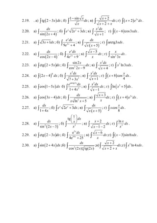2.19. . а) ( )tg 2 3x dx−∫ ; б)
1 sin x
dx
x
−
∫ ; в)
2
2
x
dx
x x
+
+ +∫ ; г) ( ) 5
2 x
x e dx+∫ .
2.20. а)
( )sin 2 4
dx
x +
∫ ; б) 2 3x x
e e dx+∫ ; в)
2
1
x dx
x +∫ ; г) ( )6 cos3x xdx−∫ .
2.21. а) 3 1x dx+∫ ; б) 2
9 4
x
x
e dx
e +∫ ; в)
( )5
dx
x x +∫ ; г) arctg3xdx∫ .
2.22. а)
( )cos 2 4
dx
x −
∫ ; б) 2
4 9
x
x
e dx
e +∫ ; в)
5x
dx
x
−
∫ ; г) 2
sin 3
x
dx
x∫ .
2.23. а) ( )ctg 2 5x dx+∫ ; б) 2
sin2
cos 2 9
x
dx
x −∫ ; в)
2
4
x dx
x +∫ ; г) 7
ln3x xdx∫ .
2.24. а) ( )6
2 4x dx−∫ ; б)
2
3
7 3
x dx
x+
∫ ; в)
2
1
x dx
x +∫ ; г) ( )8 cos
4
x
x dx+∫ .
2.25. а) ( )cos 1 5x dx−∫ б)
arctg2
2
1 4
x
e dx
x+∫ ; в)
2
1
x dx
dx
x −∫ ; г) ( )2
ln 5x dx+∫ .
2.26. а) ( )cos 3 4x dx−∫ ; б)
2
ln 5
dx
x x +
∫ ; в)
3x
dx
x
+
∫ ; г) ( ) 5
4 x
x e dx+∫ .
2.27. а)
1 4
dx
x+∫ ; б) 2 3x x
e e dx+∫ ; в)
( )5
dx
x x +∫ ; г) cos
8
x
x dx∫ .
2.28. а)
( )2
sin 2 3
dx
x −
∫ ; б) 2
1
tg dx
x
x
 
 
 
∫ ; в)
2
1 2
x
dx
x
+
− −∫ ; г) 3
ln x
dx
x∫ .
2.29. а) ( )ctg 2 3x dx−∫ ; б)
5
10
e
4e 25
x
x
dx
+∫ ; в)
6x
dx
x
−
∫ ;г) ( )3 sin8x xdx−∫ .
2.30. а) ( )sin 2 4x dx+∫ ;б) 2 4cos (2 ) tg(2 )
dx
x x∫ ;в)
2
2
x
dx
x x
+
+ +∫ ;г) 3
ln4x xdx∫ .
 