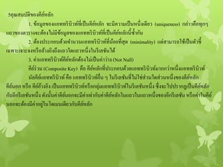 5คุณสมบัติของคีย์หลัก
1. ข้อมูลของแอททริบิวท์ที่เป็นคีย์หลัก จะมีความเป็นหนึ่งเดียว (uniqueness) กล่าวคือทุกๆ
แถวของตารางจะต้องไม่มีข้อมูลของแอททริบิวท์ที่เป็นคีย์หลักนี้ซ้ากัน
2. ต้องประกอบด้วยจานวนแอททริบิวท์ที่น้อยที่สุด (minimality) แต่สามารถใช้เป็นตัวชี้
เฉพาะเจาะจงหรืออ้างอิงถึงแถวใดแถวหนึ่งในรีเลชันได้
3. ค่าแอททริบิวท์คีย์หลักต้องไม่เป็นค่าว่าง (Not Null)
คีย์ร่วม (Composite Key) คือ คีย์หลักที่ประกอบด้วยแอททริบิวท์มากกว่าหนึ่งแอททริบิวท์
นัลคีย์แอททริบิวท์คือ แอททริบิวท์อื่น ๆ ในรีเลชันที่ไม่ใช่ส่วนใดส่วนหนึ่งของคีย์หลัก
คีย์นอก หรือ คีย์อ้างอิง เป็นแอททริบิวท์หรือกลุ่มแอททริบิวท์ในรีเลชันหนึ่ง ซึ่งจะไปปรากฏเป็นคีย์หลัก
กับอีกรีเลชันหนึ่ง ดังนั้นค่าคีย์นอกจะมีค่าเท่ากับค่าคีย์หลักในแถวในแถวหนึ่งของอีกรีเลชัน หรือค่าในคีย์
นอกจะต้องมีค่าอยู่ในโดเมนเดียวกับคีย์หลัก
 