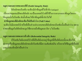 กฎความคงสภาพของเอนทิตี (Entitt Integrity Rule)
คีย์หลักของรีเลชั่น จะต้องมีค่าข้อมูลที่ไม่ซ้ากัน (unique)
เนื่องจากคุณสมบัติของคีย์หลัก จะเป็นแอททริบิวท์ที่ใช้ในการเจาะจงแถวข้อมูลใดแถว
ข้อมูลหนึ่งในรีเลชัน ดังนั้นจึงจะให้ค่าข้อมูลที่ซ้ากันไม่ได้
ค่าข้อมูลของคีย์หลักจะต้องไม่เป็นค่าว่าง (Null Value)
จะต้องไม่มีแอททริบิวท์ใดที่เป็นส่วนประกอบของคีย์หลักของรีเลชันนั้นเป็นค่าว่าง เพราะ
ค่าของข้อมูลในคีย์หลักจะถูกใช้เจาะจงถึงข้อมูลแถวใด ๆ ในรีเลชัน
กฎความคงสภาพของการอ้างอิง (Referential Integrity Rule)
ถ้ารีเลชันใดมีแอททริบิวท์ที่เป็นคีย์นอกอยู่ ข้อมูลที่เป็นคีย์นอกนั้นจะต้องไป
ปรากฏเป็นข้อมูลของคีย์หลักของอีกรีเลชันที่มีความสัมพันธ์กัน หรืออาจให้ข้อมูลที่เป็นคีย์
นอกนั้นจะต้องมีค่าเป็นค่าว่าง
 