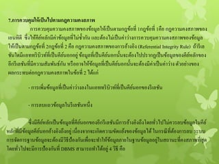 7.การควบคุมให้เป็นไปตามกฎความคงสภาพ
การควบคุมความคงสภาพของข้อมูลให้เป็นตามกฎข้อที่ 1กฎข้อที่ 1คือ กฎความคงสภาพของ
เอนทิตี ซึ่งให้คีย์หลักมีค่าข้อมูลที่ไม่ซ้ากัน และต้องไม่เป็นค่าว่างการควบคุมความคงสภาพของข้อมูล
ให้เป็นตามกฎข้อที่ 2กฎข้อที่ 2 คือ กฎความคงสภาพของการอ้างอิง (Referential IntegrityRule) ถ้ารีเล
ชันใดมีแอททริบิวท์ที่เป็นคีย์นอกอยู่ข้อมูลที่เป็นคีย์นอกนั้นจะต้องไปปรากฏเป็นข้อมูลของคีย์หลักของ
อีกรีเลชันที่มีความสัมพันธ์กัน หรืออาจให้ข้อมูลที่เป็นคีย์นอกนั้นจะต้องมีค่าเป็นค่าว่างตัวอย่างของ
ผลกระทบต่อกฎความคงสภาพในข้อที่ 2 ได้แก่
- การเพิ่มข้อมูลที่เป็นค่าว่างลงในแอททริบิวท์ที่เป็นคีย์นอกของรีเลชัน
- การลบแถวข้อมูลในรีเลชันหนึ่ง
ซึ่งมีคีย์หลักเป็นข้อมูลที่คีย์นอกของอีกรีเลชันมีการอ้างอิงถึงโดยทั่วไปไม่ควรลบข้อมูลในคีย์
หลักที่มีข้อมูลคีย์นอกอ้างอิงถึงอยู่เนื่องจากจะเกิดความขัดแย้งของข้อมูลได้ในกรณีที่ต้องการลบ ระบบ
การจัดการฐานข้อมูลจะต้องมีวิธีป้องกันเพื่อจะทาให้ข้อมูลภายในฐานข้อมูลอยู่ในสถานะที่คงสภาพที่สุด
โดยทั่วไปจะมีการป้องกันที่ DBMS สามารถทาได้อยู่ 4 วิธี คือ
 