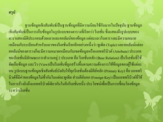 สรุป
ฐานข้อมูลเชิงสัมพันธ์เป็นฐานข้อมูลที่มีความนิยมใช้กันมากในปัจจุบันฐานข้อมูล
เชิงสัมพันธ์เป็นการเก็บข้อมูลในรูปแบบของตารางที่เรียกว่า รีเลชั่น ซึ่งแสดงถึงรูปแบบของ
ตารางสองมิติประกอบด้วยแถวและคอลัมน์ของข้อมูล แต่ละแถวในตารางจะมีความหมาย
เหมือนกับระเบียนสาหรับแถวของรีเลชั่นเรียกอีกอย่างหนึ่งว่า ทูเพิล (Tuple) และคอลัมน์แต่ละ
คอลัมน์ของตารางก็จะมีความหมายเหมือนกับเขตข้อมูลหรือแอททริบิวต์ (Attribute) ประเภท
ของรีเลชั่นมีลักษณะการทางานอยู่ 2 ประเภท คือ รีเลชั่นหลัก (Base Relation) เป็นรีเลชั่นที่ใช้
จัดเก็บข้อมูล และวิว (View)เป็นรีเลชั่นที่ถูกสร้างขึ้นตามความต้องการใช้ข้อมูลของผู้ใช้แต่ละ
คน รูปแบบฐานข้อมูลเชิงสัมพันธ์บังคับให้ทุกรีเลชั่นต้องมีคีย์หลัก (Primary Key) คือ แอททริ
บิวต์ที่มีค่าของข้อมูลไม่ซ้ํากันในแต่ละทูเพิล ส่วนคีย์นอก (Foreign Key) เป็นแอททริบิวต์ที่ใช้
ในการอ้างอิงถึงแอททริบิวต์เดียวกันในอีกรีเลชั่นหนึ่ง ประโยชน์เพื่อเป็นการเชื่อมโยงข้อมูล
ระหว่างรีเลชั่น
 