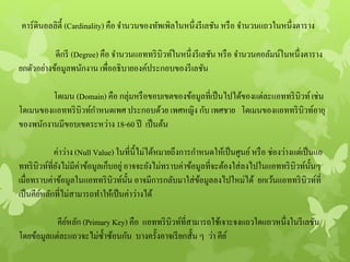 คาร์ดินอลลิตี้ (Cardinality) คือ จานวนของทัพเพิลในหนึ่งรีเลชัน หรือ จานวนแถวในหนึ่งตาราง
ดีกรี (Degree) คือ จานวนแอททริบิวท์ในหนึ่งรีเลชัน หรือ จานวนคอลัมน์ในหนึ่งตาราง
ยกตัวอย่างข้อมูลพนักงาน เพื่ออธิบายองค์ประกอบของรีเลชัน
โดเมน (Domain) คือ กลุ่มหรือขอบเขตของข้อมูลที่เป็นไปได้ของแต่ละแอททริบิวท์เช่น
โดเมนของแอททริบิวท์กาหนดเพศ ประกอบด้วย เพศหญิง กับ เพศชาย โดเมนของแอททริบิวท์อายุ
ของพนักงานมีขอบเขตระหว่าง 18-60 ปี เป็นต้น
ค่าว่าง (Null Value) ในที่นี้ไม่ได้หมายถึงการกาหนดให้เป็นศูนย์หรือ ช่องว่างแต่เป็นแอ
ททริบิวท์ที่ยังไม่มีค่าข้อมูลเก็บอยู่อาจจะยังไม่ทราบค่าข้อมูลที่จะต้องใส่ลงไปในแอททริบิวท์นั้นๆ
เมื่อทราบค่าข้อมูลในแอททริบิวท์นั้น อาจมีการกลับมาใส่ข้อมูลลงไปใหม่ได้ ยกเว้นแอททริบิวท์ที่
เป็นคีย์หลักที่ไม่สามารถทาให้เป็นค่าว่างได้
คีย์หลัก (Primary Key) คือ แอททริบิวท์ที่สามารถใช้เจาะจงแถวใดแถวหนึ่งในรีเลชัน
โดยข้อมูลแต่ละแถวจะไม่ซ้าซ้อนกัน บางครั้งอาจเรียกสั้น ๆ ว่า คีย์
 