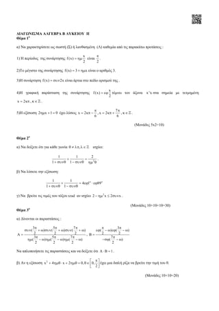∆ΙΑΓΩΝΙΣΜΑ ΑΛΓΕΒΡΑ Β ΛΥΚΕΙΟΥ II
Θέµα 1ο
α) Να χαρακτηρίσετε ως σωστή (Σ) ή λανθασµένη (Λ) καθεµία από τις παρακάτω προτάσεις :
1) Η περίοδος της συνάρτησης
x
f (x)
2
= ηµ είναι
2
π
.
2)Το µέγιστο της συνάρτησης f (x) 3 x= + ηµ είναι ο αριθµός 3.
3)Η συνάρτηση f (x) 2x= συν είναι άρτια στο πεδίο ορισµού της .
4)Η γραφική παράσταση της συνάρτησης
x
f (x)
2
= εϕ τέµνει τον άξονα x'x στα σηµεία µε τετµηµένη
x 2= κπ , κ∈ℤ .
5)Η εξίσωση 2 x 1 0ηµ + = έχει λύσεις x 2
6
π
= κπ − ,
7
x 2
6
π
= κπ + , κ∈ℤ .
(Μονάδες 5x2=10)
Θέµα 2ο
α) Να δείξετε ότι για κάθε γωνία ,θ ≠ λπ λ ∈ℤ ισχύει:
2
1 1 2
1 1
+ =
+ συνθ − συνθ ηµ θ
.
β) Να λύσετε την εξίσωση:
1 1
4 1 89
1 1
ο ο
+ = εϕ ⋅ εϕ
+ συνθ − συνθ
γ) Να βρείτε τις τιµές του τόξου xrad αν ισχύει 2
2 x 2 x− ηµ ≤ συν .
(Μονάδες 10+10+10=30)
Θέµα 3ο
α) ∆ίνονται οι παραστάσεις :
3 5 7
( ) ( ) ( )
2 2 2A
3 5 7
( ) ( ) ( )
2 2 2
π π π
συν + ω συν + ω συν + ω
=
π π π
ηµ − ω ηµ − ω ηµ − ω
,
3
( ) ( )
2 2
7
( )
2
π π
εϕ − ω εϕ − ω
Β =
π
−σϕ − ω
Να απλοποιήσετε τις παραστάσεις και να δείξετε ότι A 1⋅ Β = .
β) Αν η εξίσωση 2
x 4 x 2 0, 0,
2
π 
+ ηµθ ⋅ + ηµθ = θ∈  
 
έχει µια διπλή ρίζα να βρείτε την τιµή του θ.
(Μονάδες 10+10=20)
 