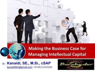Making the Business Case for
Managing Intellectual Capital
By : Kanaidi, SE., M.Si., cSAP
kanaidi963@gmail.com HP.08122353284
 