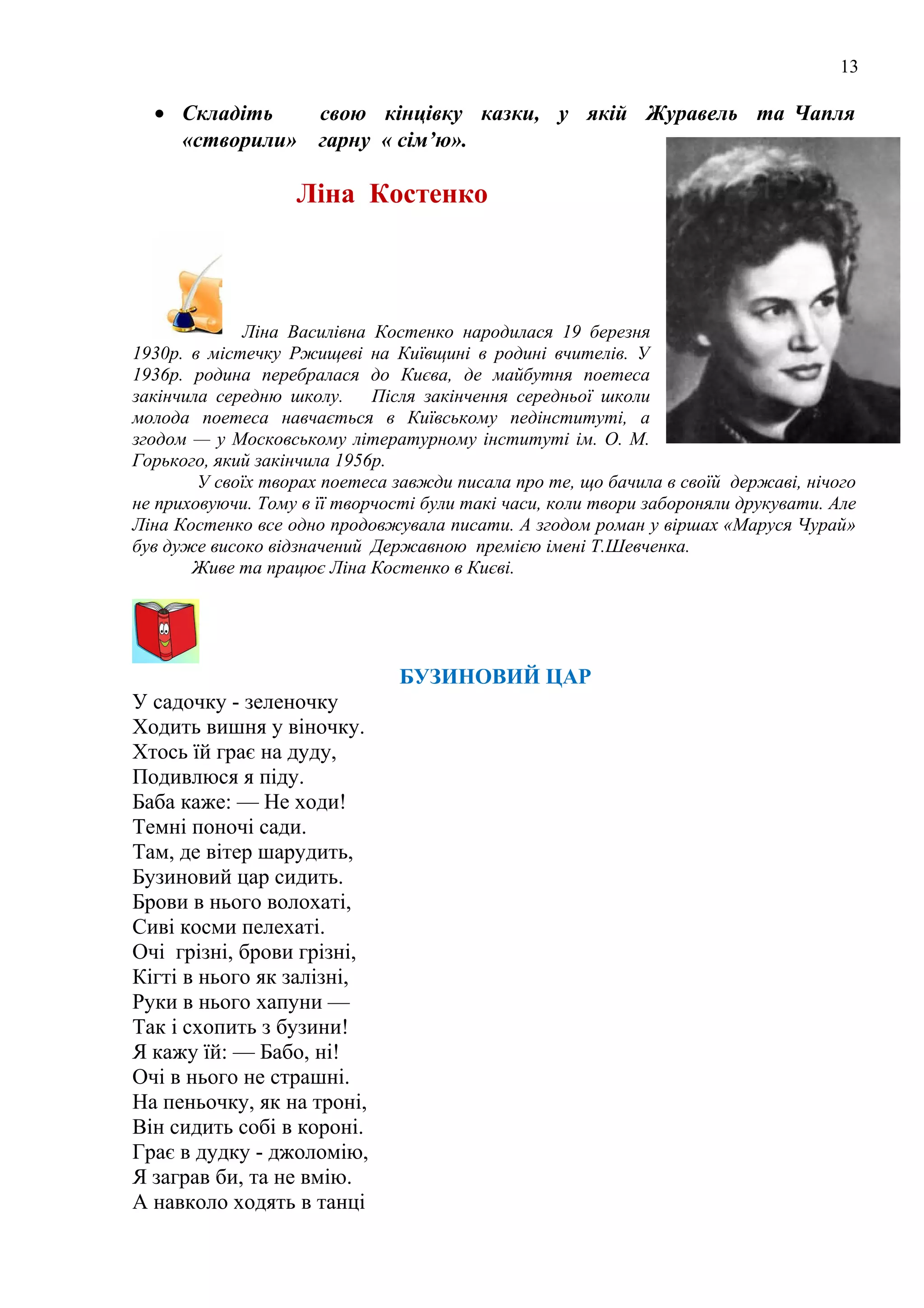 13
• Складіть свою кінцівку казки, у якій Журавель та Чапля
«створили» гарну « сім’ю».
Ліна Костенко
Ліна Василівна Костенко народилася 19 березня
1930р. в містечку Ржищеві на Київщині в родині вчителів. У
1936p. родина перебралася до Києва, де майбутня поетеса
закінчила середню школу. Після закінчення середньої школи
молода поетеса навчається в Київському педінституті, а
згодом — у Московському літературному інституті ім. О. М.
Горького, який закінчила 1956р.
У своїх творах поетеса завжди писала про те, що бачила в своїй державі, нічого
не приховуючи. Тому в її творчості були такі часи, коли твори забороняли друкувати. Але
Ліна Костенко все одно продовжувала писати. А згодом роман у віршах «Маруся Чурай»
був дуже високо відзначений Державною премією імені Т.Шевченка.
Живе та працює Ліна Костенко в Києві.
БУЗИНОВИЙ ЦАР
У садочку - зеленочку
Ходить вишня у віночку.
Хтось їй грає на дуду,
Подивлюся я піду.
Баба каже: — Не ходи!
Темні поночі сади.
Там, де вітер шарудить,
Бузиновий цар сидить.
Брови в нього волохаті,
Сиві косми пелехаті.
Очі грізні, брови грізні,
Кігті в нього як залізні,
Руки в нього хапуни —
Так і схопить з бузини!
Я кажу їй: — Бабо, ні!
Очі в нього не страшні.
На пеньочку, як на троні,
Він сидить собі в короні.
Грає в дудку - джоломію,
Я заграв би, та не вмію.
А навколо ходять в танці
 