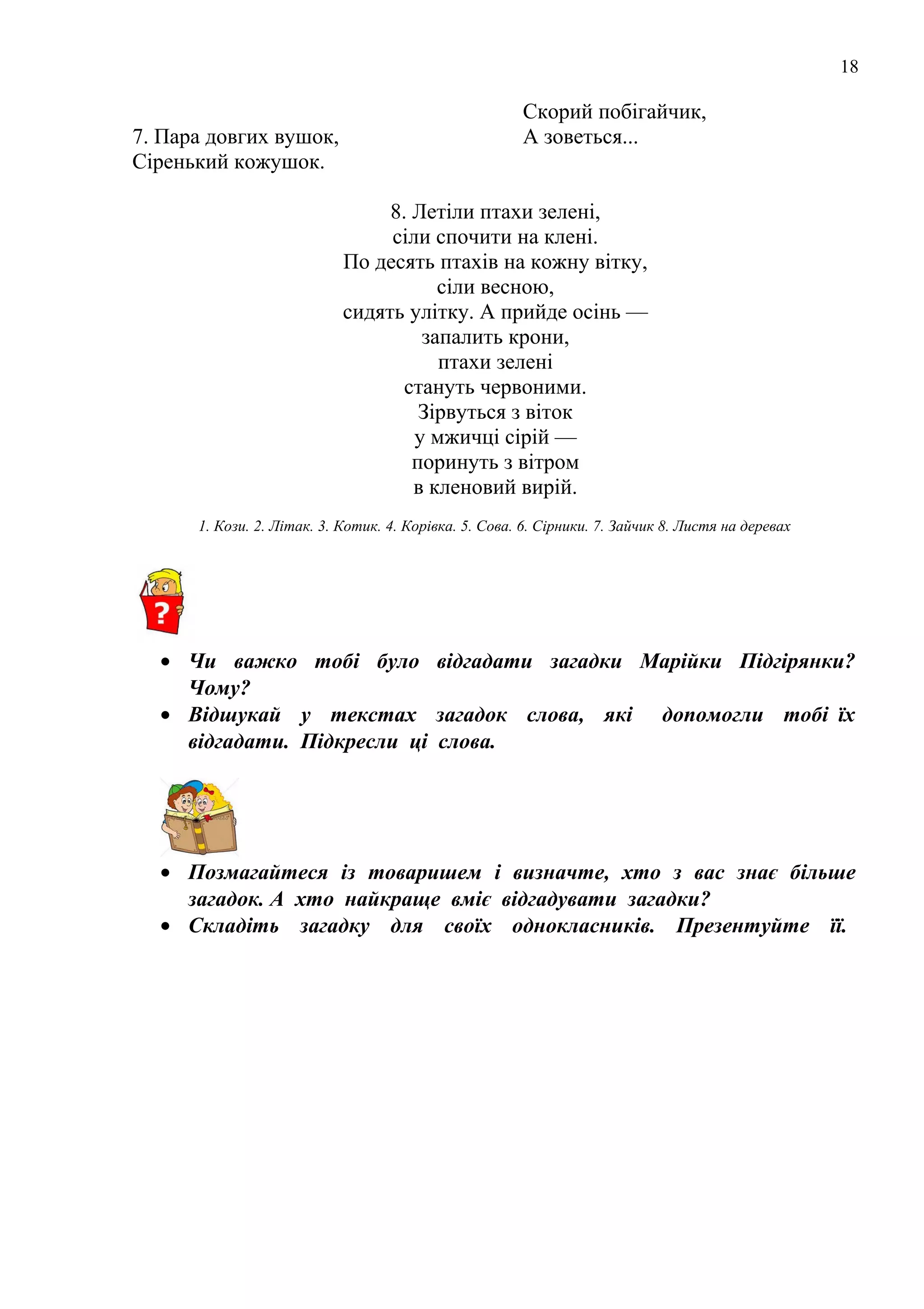 18
7. Пара довгих вушок,
Сіренький кожушок.
Скорий побігайчик,
А зоветься...
8. Летіли птахи зелені,
сіли спочити на клені.
По десять птахів на кожну вітку,
сіли весною,
сидять улітку. А прийде осінь —
запалить крони,
птахи зелені
стануть червоними.
Зірвуться з віток
у мжичці сірій —
поринуть з вітром
в кленовий вирій.
1. Кози. 2. Літак. 3. Котик. 4. Корівка. 5. Сова. 6. Сірники. 7. Зайчик 8. Листя на деревах
• Чи важко тобі було відгадати загадки Марійки Підгірянки?
Чому?
• Відшукай у текстах загадок слова, які допомогли тобі їх
відгадати. Підкресли ці слова.
• Позмагайтеся із товаришем і визначте, хто з вас знає більше
загадок. А хто найкраще вміє відгадувати загадки?
• Складіть загадку для своїх однокласників. Презентуйте її.
 