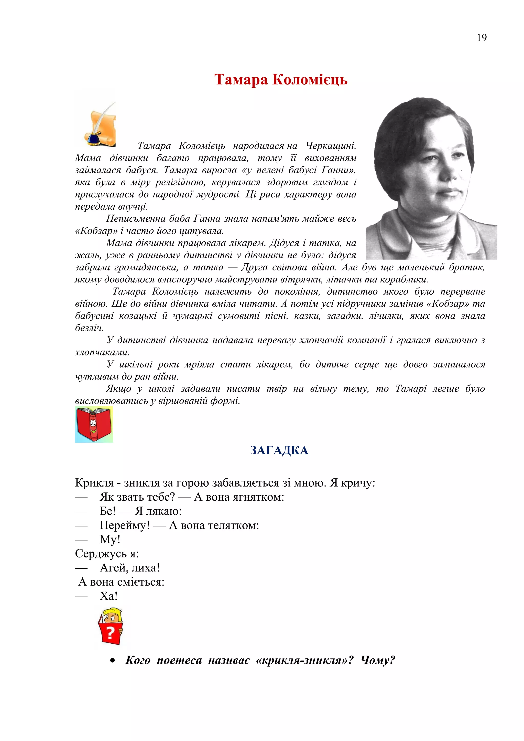 19
Тамара Коломієць
Тамара Коломієць народилася на Черкащині.
Мама дівчинки багато працювала, тому її вихованням
займалася бабуся. Тамара виросла «у пелені бабусі Ганни»,
яка була в міру релігійною, керувалася здоровим глуздом і
прислухалася до народної мудрості. Ці риси характеру вона
передала внучці.
Неписьменна баба Ганна знала напам'ять майже весь
«Кобзар» і часто його цитувала.
Мама дівчинки працювала лікарем. Дідуся і татка, на
жаль, уже в ранньому дитинстві у дівчинки не було: дідуся
забрала громадянська, а татка — Друга світова війна. Але був ще маленький братик,
якому доводилося власноручно майструвати вітрячки, літачки та кораблики.
Тамара Коломієць належить до покоління, дитинство якого було перерване
війною. Ще до війни дівчинка вміла читати. А потім усі підручники замінив «Кобзар» та
бабусині козацькі й чумацькі сумовиті пісні, казки, загадки, лічилки, яких вона знала
безліч.
У дитинстві дівчинка надавала перевагу хлопчачій компанії і гралася виключно з
хлопчаками.
У шкільні роки мріяла стати лікарем, бо дитяче серце ще довго залишалося
чутливим до ран війни.
Якщо у школі задавали писати твір на вільну тему, то Тамарі легше було
висловлюватись у віршованій формі.
ЗАГАДКА
Крикля - зникля за горою забавляється зі мною. Я кричу:
— Як звать тебе? — А вона ягнятком:
— Бе! — Я лякаю:
— Перейму! — А вона телятком:
— Му!
Серджусь я:
— Агей, лиха!
А вона сміється:
— Ха!
• Кого поетеса називає «крикля-зникля»? Чому?
 