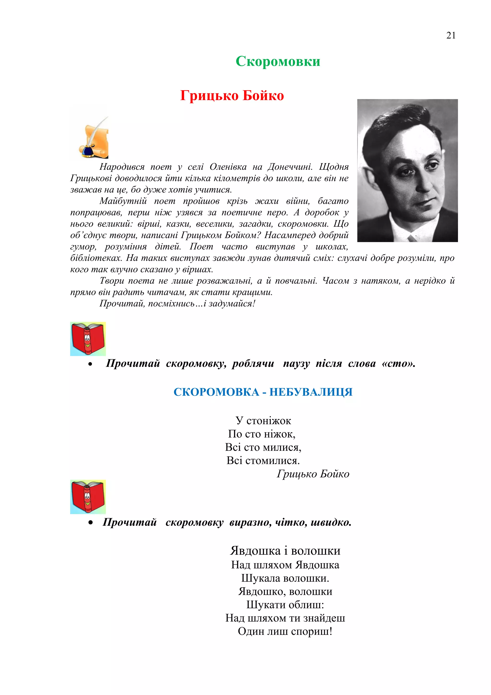 21
Скоромовки
Грицько Бойко
Народився поет у селі Оленівка на Донеччині. Щодня
Грицькові доводилося йти кілька кілометрів до школи, але він не
зважав на це, бо дуже хотів учитися.
Майбутній поет пройшов крізь жахи війни, багато
попрацював, перш ніж узявся за поетичне перо. А доробок у
нього великий: вірші, казки, веселики, загадки, скоромовки. Що
об’єднує твори, написані Грицьком Бойком? Насамперед добрий
гумор, розуміння дітей. Поет часто виступав у школах,
бібліотеках. На таких виступах завжди лунав дитячий сміх: слухачі добре розуміли, про
кого так влучно сказано у віршах.
Твори поета не лише розважальні, а й повчальні. Часом з натяком, а нерідко й
прямо він радить читачам, як стати кращими.
Прочитай, посміхнись…і задумайся!
• Прочитай скоромовку, роблячи паузу після слова «сто».
СКОРОМОВКА - НЕБУВАЛИЦЯ
У стоніжок
По сто ніжок,
Всі сто милися,
Всі стомилися.
Грицько Бойко
• Прочитай скоромовку виразно, чітко, швидко.
Явдошка і волошки
Над шляхом Явдошка
Шукала волошки.
Явдошко, волошки
Шукати облиш:
Над шляхом ти знайдеш
Один лиш спориш!
 
