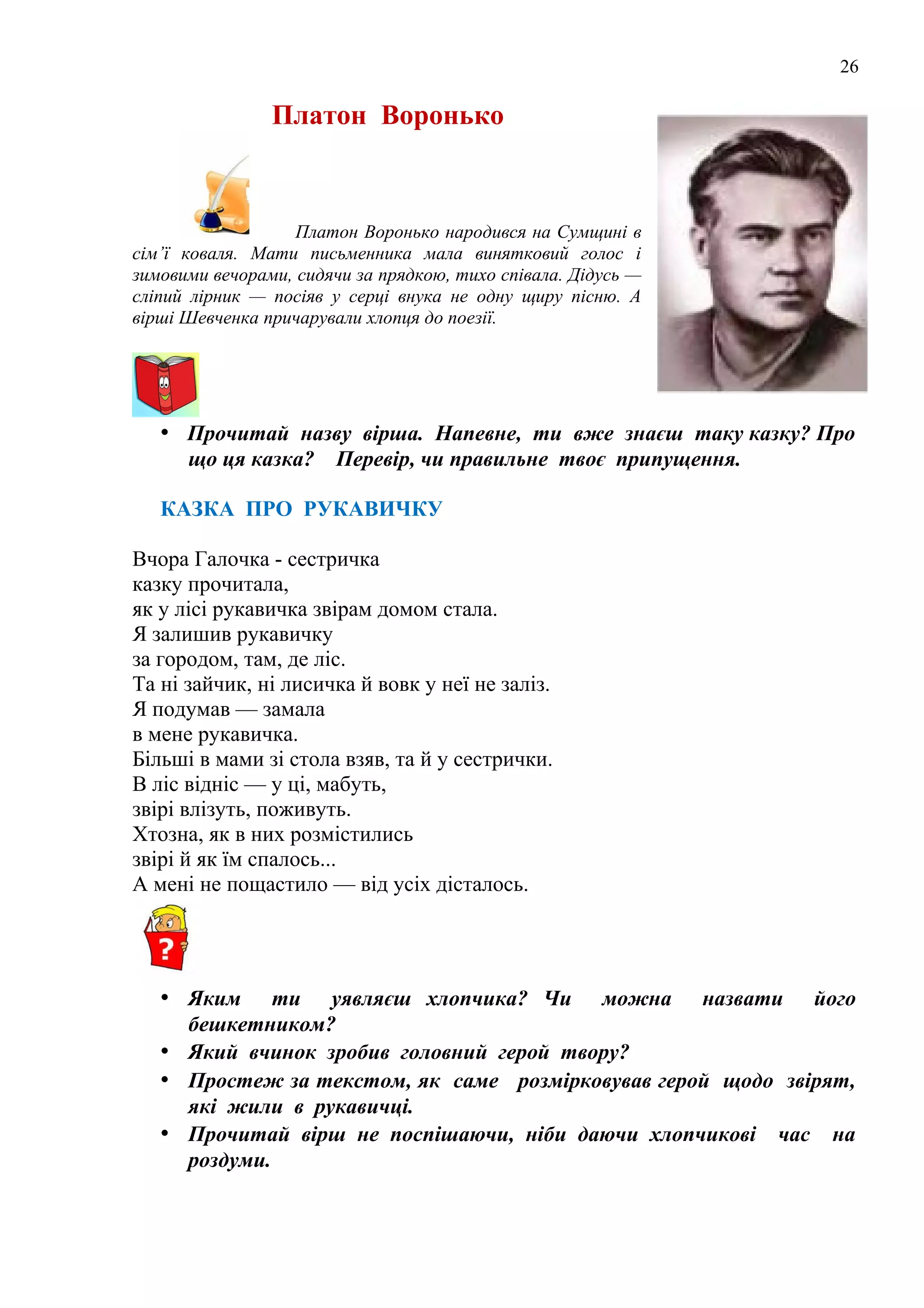 26
Платон Воронько
Платон Воронько народився на Сумщині в
сім’ї коваля. Мати письменника мала винятковий голос і
зимовими вечорами, сидячи за прядкою, тихо співала. Дідусь —
сліпий лірник — посіяв у серці внука не одну щиру пісню. А
вірші Шевченка причарували хлопця до поезії.
• Прочитай назву вірша. Напевне, ти вже знаєш таку казку? Про
що ця казка? Перевір, чи правильне твоє припущення.
КАЗКА ПРО РУКАВИЧКУ
Вчора Галочка - сестричка
казку прочитала,
як у лісі рукавичка звірам домом стала.
Я залишив рукавичку
за городом, там, де ліс.
Та ні зайчик, ні лисичка й вовк у неї не заліз.
Я подумав — замала
в мене рукавичка.
Більші в мами зі стола взяв, та й у сестрички.
В ліс відніс — у ці, мабуть,
звірі влізуть, поживуть.
Хтозна, як в них розмістились
звірі й як їм спалось...
А мені не пощастило — від усіх дісталось.
• Яким ти уявляєш хлопчика? Чи можна назвати його
бешкетником?
• Який вчинок зробив головний герой твору?
• Простеж за текстом, як саме розмірковував герой щодо звірят,
які жили в рукавичці.
• Прочитай вірш не поспішаючи, ніби даючи хлопчикові час на
роздуми.
 