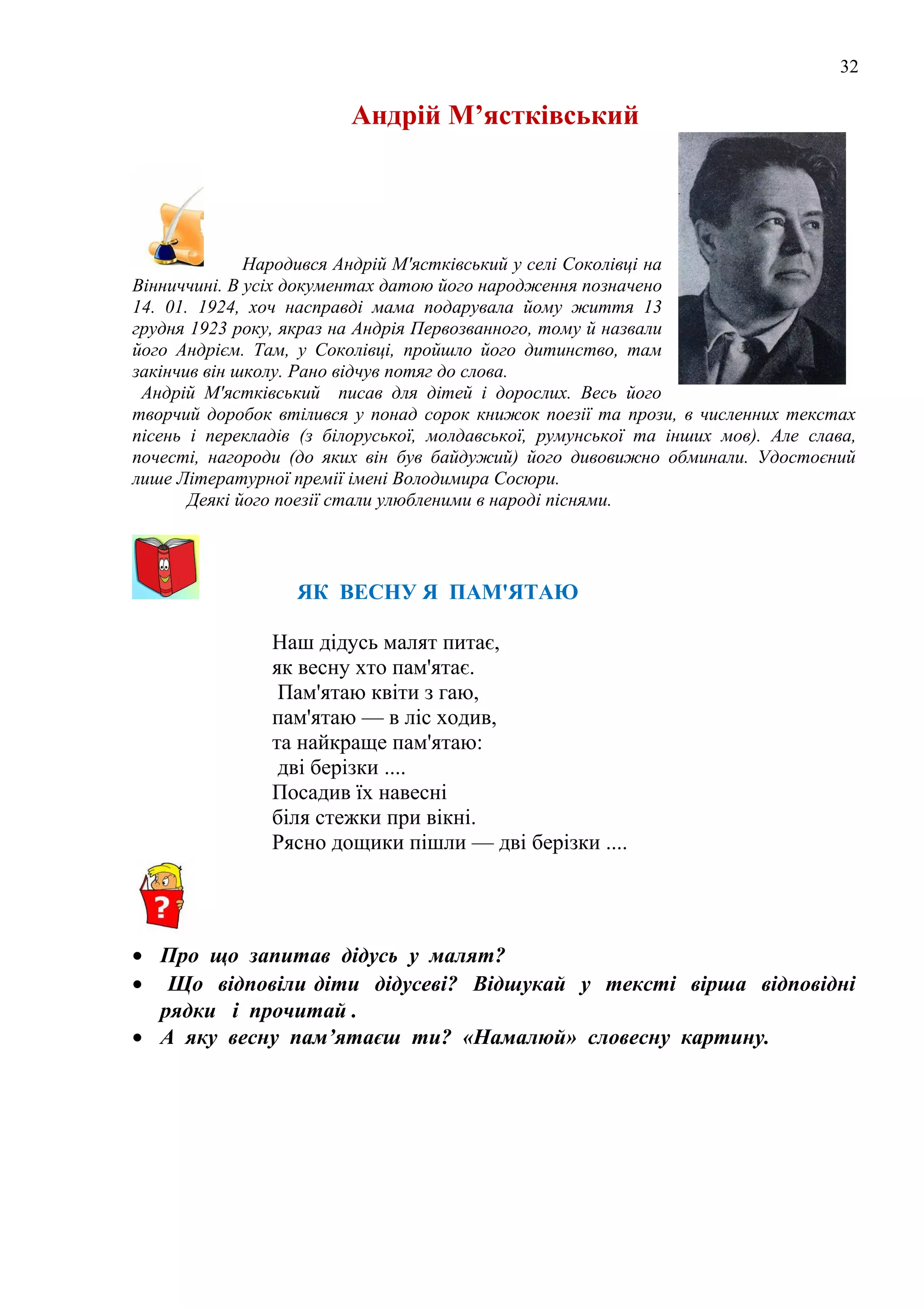 32
Андрій М’ястківський
Народився Андрій М'ястківський у селі Соколівці на
Вінниччині. В усіх документах датою його народження позначено
14. 01. 1924, хоч насправді мама подарувала йому життя 13
грудня 1923 року, якраз на Андрія Первозванного, тому й назвали
його Андрієм. Там, у Соколівці, пройшло його дитинство, там
закінчив він школу. Рано відчув потяг до слова.
Андрій М'ястківський писав для дітей і дорослих. Весь його
творчий доробок втілився у понад сорок книжок поезії та прози, в численних текстах
пісень і перекладів (з білоруської, молдавської, румунської та інших мов). Але слава,
почесті, нагороди (до яких він був байдужий) його дивовижно обминали. Удостоєний
лише Літературної премії імені Володимира Сосюри.
Деякі його поезії стали улюбленими в народі піснями.
ЯК ВЕСНУ Я ПАМ'ЯТАЮ
Наш дідусь малят питає,
як весну хто пам'ятає.
Пам'ятаю квіти з гаю,
пам'ятаю — в ліс ходив,
та найкраще пам'ятаю:
дві берізки ....
Посадив їх навесні
біля стежки при вікні.
Рясно дощики пішли — дві берізки ....
• Про що запитав дідусь у малят?
• Що відповіли діти дідусеві? Відшукай у тексті вірша відповідні
рядки і прочитай .
• А яку весну пам’ятаєш ти? «Намалюй» словесну картину.
 