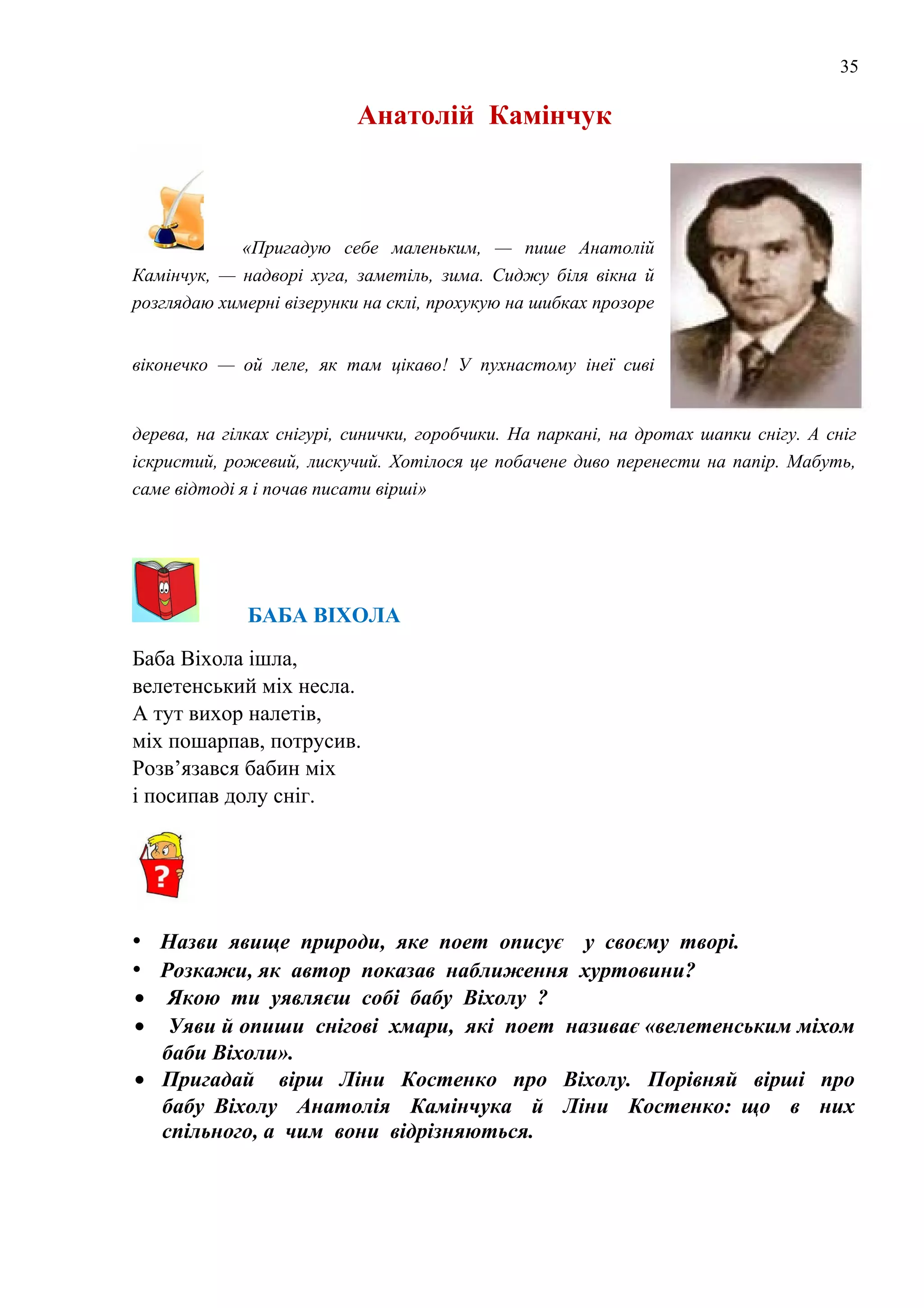 35
Анатолій Камінчук
«Пригадую себе маленьким, — пише Анатолій
Камінчук, — надворі хуга, заметіль, зима. Сиджу біля вікна й
розглядаю химерні візерунки на склі, прохукую на шибках прозоре
віконечко — ой леле, як там цікаво! У пухнастому інеї сиві
дерева, на гілках снігурі, синички, горобчики. На паркані, на дротах шапки снігу. А сніг
іскристий, рожевий, лискучий. Хотілося це побачене диво перенести на папір. Мабуть,
саме відтоді я і почав писати вірші»
БАБА ВІХОЛА
Баба Віхола ішла,
велетенський міх несла.
А тут вихор налетів,
міх пошарпав, потрусив.
Розв’язався бабин міх
і посипав долу сніг.
• Назви явище природи, яке поет описує у своєму творі.
• Розкажи, як автор показав наближення хуртовини?
• Якою ти уявляєш собі бабу Віхолу ?
• Уяви й опиши снігові хмари, які поет називає «велетенським міхом
баби Віхоли».
• Пригадай вірш Ліни Костенко про Віхолу. Порівняй вірші про
бабу Віхолу Анатолія Камінчука й Ліни Костенко: що в них
спільного, а чим вони відрізняються.
 
