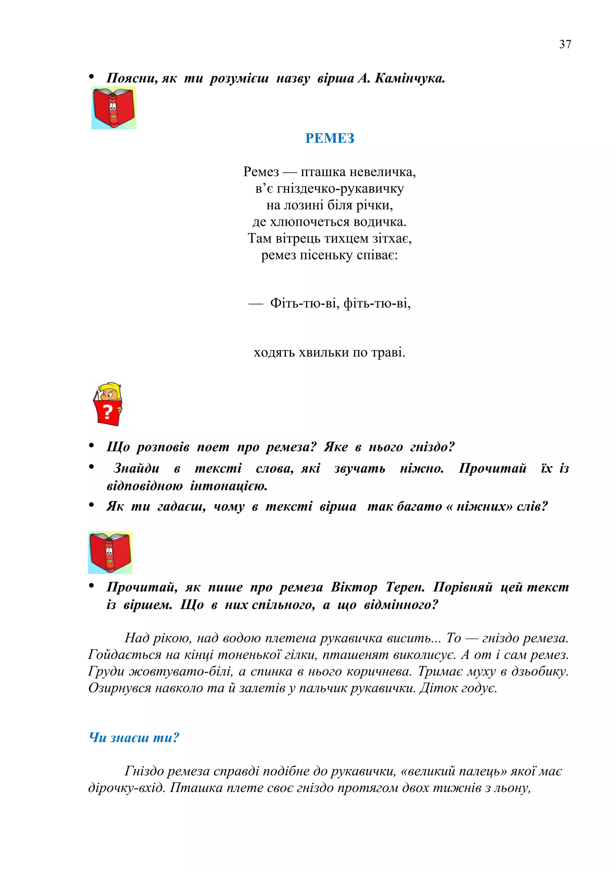 37
• Поясни, як ти розумієш назву вірша А. Камінчука.
РЕМЕЗ
Ремез — пташка невеличка,
в’є гніздечко-рукавичку
на лозині біля річки,
де хлюпочеться водичка.
Там вітрець тихцем зітхає,
ремез пісеньку співає:
— Фіть-тю-ві, фіть-тю-ві,
ходять хвильки по траві.
• Що розповів поет про ремеза? Яке в нього гніздо?
• Знайди в тексті слова, які звучать ніжно. Прочитай їх із
відповідною інтонацією.
• Як ти гадаєш, чому в тексті вірша так багато « ніжних» слів?
• Прочитай, як пише про ремеза Віктор Терен. Порівняй цей текст
із віршем. Що в них спільного, а що відмінного?
Над рікою, над водою плетена рукавичка висить... То — гніздо ремеза.
Гойдається на кінці тоненької гілки, пташенят виколисує. А от і сам ремез.
Груди жовтувато-білі, а спинка в нього коричнева. Тримає муху в дзьобику.
Озирнувся навколо та й залетів у пальчик рукавички. Діток годує.
Чи знаєш ти?
Гніздо ремеза справді подібне до рукавички, «великий палець» якої має
дірочку-вхід. Пташка плете своє гніздо протягом двох тижнів з льону,
 