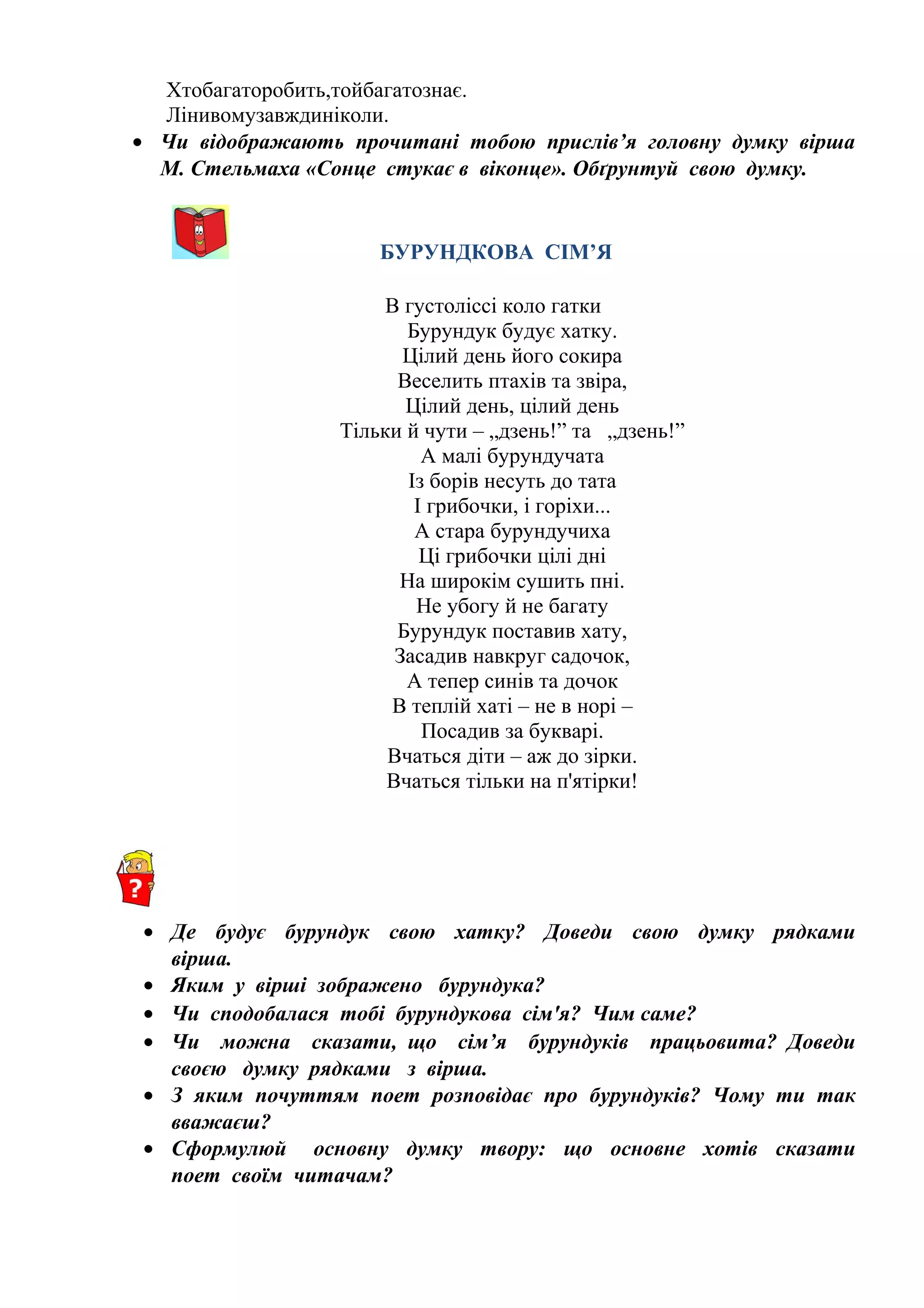 Хтобагаторобить,тойбагатознає.
Лінивомузавждиніколи.
• Чи відображають прочитані тобою прислів’я головну думку вірша
М. Стельмаха «Сонце стукає в віконце». Обґрунтуй свою думку.
БУРУНДКОВА СІМ’Я
В густоліссі коло гатки
Бурундук будує хатку.
Цілий день його сокира
Веселить птахів та звіра,
Цілий день, цілий день
Тільки й чути – „дзень!” та „дзень!”
А малі бурундучата
Із борів несуть до тата
І грибочки, і горіхи...
А стара бурундучиха
Ці грибочки цілі дні
На широкім сушить пні.
Не убогу й не багату
Бурундук поставив хату,
Засадив навкруг садочок,
А тепер синів та дочок
В теплій хаті – не в норі –
Посадив за букварі.
Вчаться діти – аж до зірки.
Вчаться тільки на п'ятірки!
• Де будує бурундук свою хатку? Доведи свою думку рядками
вірша.
• Яким у вірші зображено бурундука?
• Чи сподобалася тобі бурундукова сім'я? Чим саме?
• Чи можна сказати, що сім’я бурундуків працьовита? Доведи
своєю думку рядками з вірша.
• З яким почуттям поет розповідає про бурундуків? Чому ти так
вважаєш?
• Сформулюй основну думку твору: що основне хотів сказати
поет своїм читачам?
 