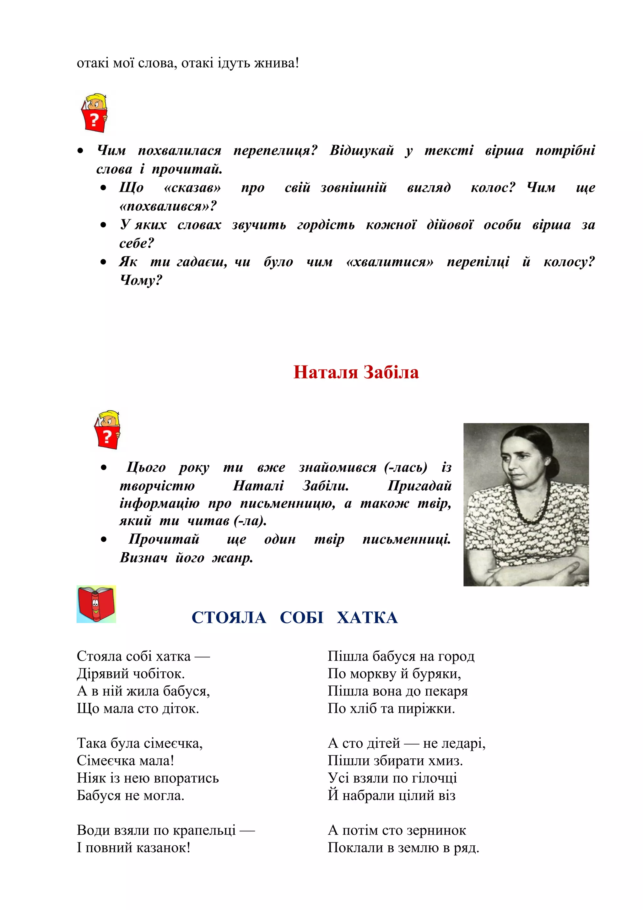 отакі мої слова, отакі ідуть жнива!
• Чим похвалилася перепелиця? Відшукай у тексті вірша потрібні
слова і прочитай.
• Що «сказав» про свій зовнішній вигляд колос? Чим ще
«похвалився»?
• У яких словах звучить гордість кожної дійової особи вірша за
себе?
• Як ти гадаєш, чи було чим «хвалитися» перепілці й колосу?
Чому?
Наталя Забіла
• Цього року ти вже знайомився (-лась) із
творчістю Наталі Забіли. Пригадай
інформацію про письменницю, а також твір,
який ти читав (-ла).
• Прочитай ще один твір письменниці.
Визнач його жанр.
СТОЯЛА СОБІ ХАТКА
Стояла собі хатка —
Дірявий чобіток.
А в ній жила бабуся,
Що мала сто діток.
Така була сімеєчка,
Сімеєчка мала!
Ніяк із нею впоратись
Бабуся не могла.
Води взяли по крапельці —
І повний казанок!
Пішла бабуся на город
По моркву й буряки,
Пішла вона до пекаря
По хліб та пиріжки.
А сто дітей — не ледарі,
Пішли збирати хмиз.
Усі взяли по гілочці
Й набрали цілий віз
А потім сто зернинок
Поклали в землю в ряд.
 