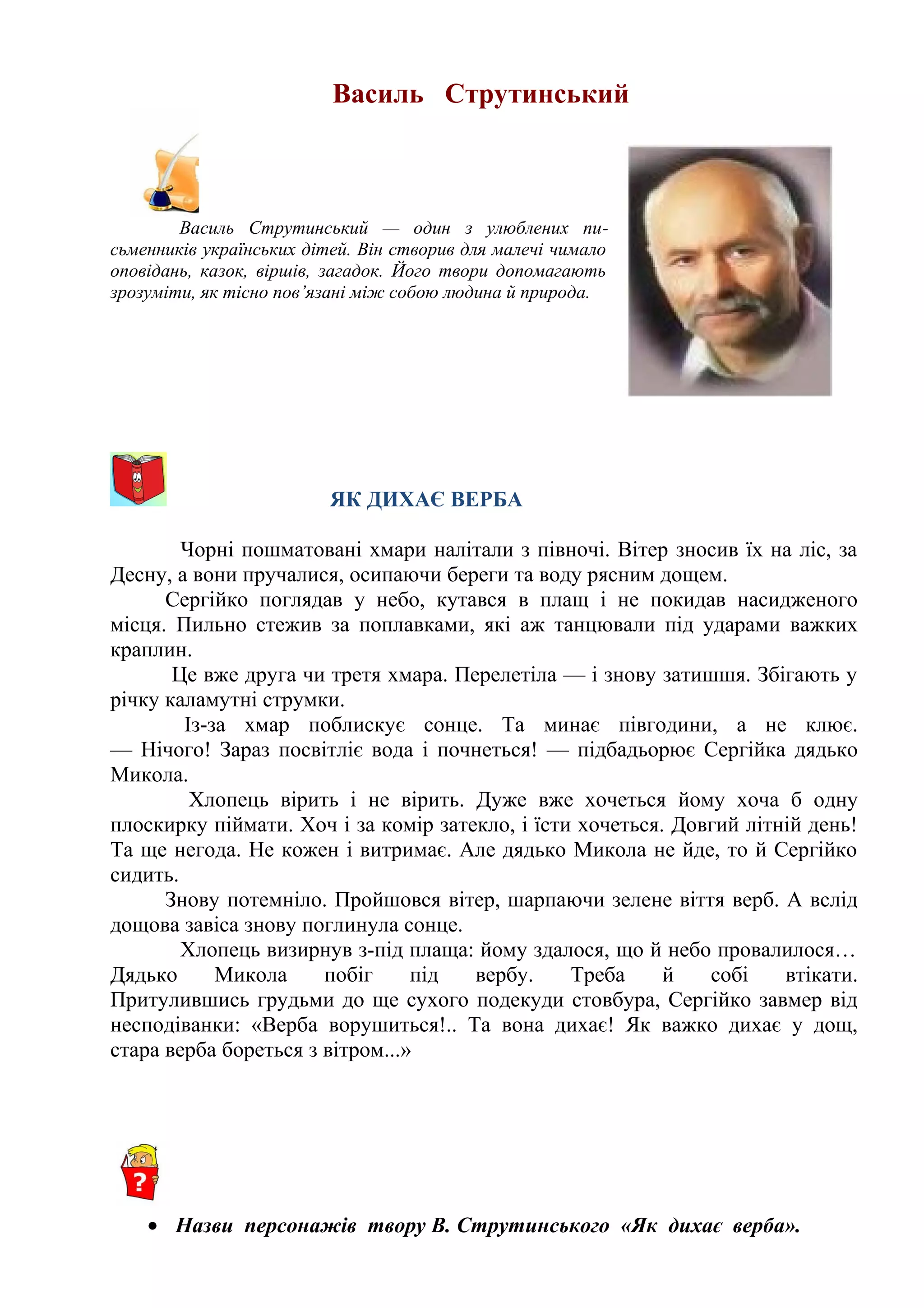 Василь Струтинський
Василь Струтинський — один з улюблених пи-
сьменників українських дітей. Він створив для малечі чимало
оповідань, казок, віршів, загадок. Його твори допомагають
зрозуміти, як тісно пов’язані між собою людина й природа.
ЯК ДИХАЄ ВЕРБА
Чорні пошматовані хмари налітали з півночі. Вітер зносив їх на ліс, за
Десну, а вони пручалися, осипаючи береги та воду рясним дощем.
Сергійко поглядав у небо, кутався в плащ і не покидав насидженого
місця. Пильно стежив за поплавками, які аж танцювали під ударами важких
краплин.
Це вже друга чи третя хмара. Перелетіла — і знову затишшя. Збігають у
річку каламутні струмки.  
Із-за хмар поблискує сонце. Та минає півгодини, а не клює.
— Нічого! Зараз посвітліє вода і почнеться! — підбадьорює Сергійка дядько
Микола.
Хлопець вірить і не вірить. Дуже вже хочеться йому хоча б одну
плоскирку піймати. Хоч і за комір затекло, і їсти хочеться. Довгий літній день!
Та ще негода. Не кожен і витримає. Але дядько Микола не йде, то й Сергійко
сидить.
Знову потемніло. Пройшовся вітер, шарпаючи зелене віття верб. А вслід
дощова завіса знову поглинула сонце.
Хлопець визирнув з-під плаща: йому здалося, що й небо провалилося…
Дядько Микола побіг під вербу. Треба й собі втікати.
Притулившись грудьми до ще сухого подекуди стовбура, Сергійко завмер від
несподіванки: «Верба ворушиться!.. Та вона дихає! Як важко дихає у дощ,
стара верба бореться з вітром...»
• Назви персонажів твору В. Струтинського «Як дихає верба».
 